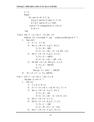 Chương I: Khái niệm cơ bản về các hệ cơ sở dữ liệu


           T: = X
           Repeat
                 For each A→ B in F do
                    If (A ⊆ T and B ∉ T ) then T:= T ∪ B
                    If Y ⊆ T then X→Y ∈ F , EXIT
                  Until G = ∅ or không tồn tại A → B ∈ G
                   X→Y ∉ F
            End.
Ví dụ 6: Cho F = {A → B, C → X, BX → Z.
          Kiểm tra AC → Z có thuộc F+ , hay có được suy dẫn logic từ F + ?.
       I: Tính (AC) +
             1) G = F , T1 = AC
             2) Xét A → B ∈ G : A ⊆ T1 , B ⊄ T1
                       T2 =T1 ∪ B = ABC.
                       G = G – {A → B} = {C → X, BX → Z}.
             3) Xét C → X ∈ G : C ⊆ T2 , X ⊄ T1 .
                       T3 =T2 ∪ X = ABCX.
                       G = G – {C → X} = { BX → Z}.
             3) Xét BX → Z ∈ G : BX ⊆ T3 , Z ⊄ T3
                       T4 =T3 ∪ Z = ABCXZ.
                       G =∅
                    Như vậy T4 = (AC)+ = ABCXZ.
       II: AC → Z ∈ F + ⇔ Z ⊆ ABCXZ.
Ví dụ 7: Cho F = {A → B, C → D}, C ⊆ B
         Xác định A → D ∈ F + ?
       I: Tính (A) +
             1) C ⊆ B ⇔ B → C
             2) G = F ={A → B, C → D, B → C }, T1 = A
             3) Xét A → B ∈ G : A ⊆ T1 , B ⊄ T1
                     T2 =T1 ∪ B = AB.
                     G = G – {A → B} = {C → D, B → C}.
             4) Xét C → D ∈ G : C ⊄ T2 .
             5) Xét B → C ∈ G : B ⊆ T2 , C ⊄ T2
                     T3 =T2 ∪ C = ABC.
                     G = G – {B → C} = {C → D}.
             6) Xét C → D ∈ G : C ⊆ T3 , D ⊄ T3 .

                                         53
 