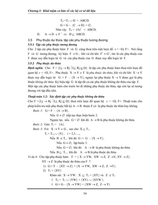 Chương I: Khái niệm cơ bản về các hệ cơ sở dữ liệu


                      T4 =T3 ∪ D = ABCD.
                      G = G – {C → D} = ∅.
                   Như vậy T4 = (A)+ = ABCD.
       II:   A → D ∈ F + ⇔ D ⊆ ABCD.
3.5 Phụ thuộc dư thừa, tập các phụ thuộc tương đương
3.5.1 Tập các phụ thuộc tương đương
Cho 2 tập các phụ thuộc hàm F và G cùng thoả trên một lược đồ s = <Ω, F>. Nói rằng
F và G tương đương, ký hiệu F ≅ G , khi và chỉ khi F+ ≡ G+, tức là các phụ thuộc của
F được suy dẫn logic từ G và các phụ thuộc của G được suy dẫn logic từ F.
3.5.2 Phụ thuộc dư thừa
Định nghĩa: Cho F = {Lj → Rj ⏐Lj, Rj ⊆ Ω} là tập các phụ thuộc hàm thoả trên lược đồ
quan hệ s = <Ω, F>. Phụ thuộc X → Y ∈ F là phụ thuộc dư thừa, khi và chỉ khi X → Y
được suy dẫn logic từ G := F – {X → Y}, ngược lại phụ thuộc X → Y được gọi là phụ
thuộc không dư thừa. Ký hiệu tập G là tập tất cả các phụ thuộc không dư thừa của tập F.
Một tập các phụ thuộc hàm cho trước bỏ đi những phụ thuộc dư thừa, tập còn lại sẽ tương
đương với tập đầu tiên.
Thuật toán 3.2: Xác định tập các phụ thuộc không dư thừa
Cho F ={Lj → Rj ⏐Lj, Rj ⊆ Ω} thoả trên lược đồ quan hệ s = <Ω, F>. Thuật toán cho
phép kiểm tra một phụ thuộc bất kỳ A → B thuộc F có là phụ thuộc dư thừa hay không.
    Bước 1: G:= F – {A → B}.
                 Nếu G ≠ ∅ tiếp tục thực hiện bước 2.
                 Ngược lại, nếu G = ∅ khi đó A → B là phụ thuộc không dư thừa.
    Bước 2: Gán T1 = {A}.
    Bước 3: For X → Y ∈ G , sao cho X ⊆ T1 .
             Ti = Ti-1 ∪ {Y} . i = 2,3.....,
                 Nếu B ⊄ Ti , khi đó G := G – {X → Y}.
                        Nếu G ≠ ∅, lập bước 3.
                        Nếu G = ∅, khi đó A → B là phụ thuộc không dư thừa.
                 Nếu B ⊆ Ti , khi đó A → B là phụ thuộc dư thừa.
Ví dụ 8: Cho tập phụ thuộc hàm F = { X → YW, XW → Z, Z →Y, XY → Z}.
          XY → Z là phụ thuộc dư thừa của F ?
           1) G:= F – {XY → Z} = {X → YW, XW → Z, Z →Y}.
           2) T1 = {XY}
                 Khảo sát: X → YW: X ⊆ T1 = {XY} và Z ⊄ T1
                  √ T2 = T1 ∪ {YW} = {XY} ∪ {XYW }.
                  √ G:= G – {X → YW} = {XW → Z, Z → Y}

                                          54
 