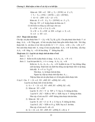 Chương I: Khái niệm cơ bản về các hệ cơ sở dữ liệu


                 Khảo sát: XW → Z: XW ⊆ T2 = {XYW} và Z ⊄ T2
                 √ T3 = T2 ∪ {YW} = {XYW} ∪ {Z}= {XYWZ}.
                 √ G:= G – {XW → Z} = {Z → Y}
                Khảo sát: Z → Y: Z ⊆ T3 = {XYWZ} và Z ⊆ T3
                Như vậy XY → Z là phụ thuộc dư thừa của F.
              Có thể kiểm tra bằng suy dẫn logic như sau:
                X → YW ⇒ X → Y và X → W .
                 X → W ⇒ X → XW và XW → Z (gt) ⇒ X → Z .
                 X → Z ⇒ XY → Z .
3.5.3 Thuộc tính dư thừa
Cho tập các phụ thuộc hàm F = {Lj → Rj ⏐Lj, Rj ⊆ Ω}. Cho phụ thuộc hàm thuộc F có
dạng A1A2 → B. Tổng quát, vế trái của phụ thuộc hàm gồm nhiều thuộc tính. Nói rằng
thuộc tính A1 dư thừa vế trái khi và chỉ khi G +:= F – {A1A2 → B} ∪ {A2 → B} ≅ F+.
Nói cách khác thuộc tính A1 trong vế trái của phụ thuộc A1A2 → B là dư thừa, nếu thay
A1A2 → B bằng A2 → B thì bao đóng F+ không thay đổi.
Thuật toán 3.3: Loại bỏ các thuộc tính dư thừa vế trái
   Bước 1: G := F
   Bước 2: Kiểm tra tất cả phụ thuộc có dạng A1A2 A3...An → B ∈ G
   Bước 3: Loại bỏ tạm thời Ai , i=1÷ n trong A1 A2...An → B
                Kiểm tra A1 A2...Ai-1 Ai+1...An → B là phần tử của G+ hay không, bằng
                cách áp dụng thuật toán xác định bao đóng của tập thuộc tính và áp dụng
                tính chất X → Y ⇔ Y ⊆ X+.
                      Nếu thoả, Ai là thuộc tính dư thừa.
                      Ngược lại, tiếp tục thuộc tính tiếp theo Ai +1 .
                Tiếp tục khảo sát các phụ thuộc có vế trái gồm nhiều thuộc tính.
Ví dụ 9: Cho F = {X → Z, XY →WP, XY →ZWQ, XZ → R}.
          Loại bỏ các thuộc tính vế trái dư thừa
           1) G := F = {X → Z, XY →WP, XY →ZWQ, XZ → R}
           2) Khảo sát XY → WP
                 Loại bỏ X: (Y)+ = Y và WP ⊄ Y. Suy ra X không dư thừa.
                  Loại bỏ Y: (X)+ = XZR và WP ⊄ XZR. Suy ra Y không dư thừa.
                 Như vậy vế trái của XY →WP không chứa thuộc tính dư thừa.
           3) Khảo sát XZ → R
                 Loại bỏ X: (Z)+ = Z và R ⊄ Z. Suy ra X không dư thừa.
                  Loại bỏ Z: (X)+ = XZR và R ⊆ XZR. Suy ra Z dư thừa.
                 Như vậy vế trái của X →R ∈ G
           4) G := {X → Z, XY →WP, XY →ZWQ, X → R} ≅ F

                                          55
 