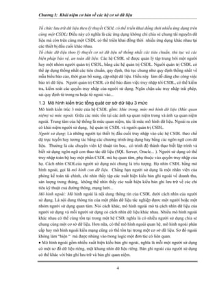 Chương I: Khái niệm cơ bản về các hệ cơ sở dữ liệu


Tổ chức lưu trữ dữ liệu theo lý thuyết CSDL có thể triển khai đồng thời nhiều ứng dụng trên
cùng một CSDL: Điều này có nghĩa là các ứng dụng không chỉ chia sẻ chung tài nguyên dữ
liệu mà còn trên cùng một CSDL có thể triển khai đồng thời nhiều ứng dụng khác nhau tại
các thiết bị đầu cuối khác nhau.
Tổ chức dữ liệu theo lý thuyết cơ sở dữ liệu sẽ thống nhất các tiêu chuẩn, thủ tục và các
biện pháp bảo vệ, an toàn dữ liệu: Các hệ CSDL sẽ được quản lý tập trung bởi một người
hay một nhóm người quản trị CSDL, bằng các hệ quản trị CSDL. Người quản trị CSDL có
thể áp dụng thống nhất các tiêu chuẩn, quy định, thủ tục chung như quy định thống nhất về
mẫu biểu báo cáo, thời gian bổ sung, cập nhật dữ liệu. Điều này làm dễ dàng cho công việc
bảo trì dữ liệu. Người quản trị CSDL có thể bảo đảm việc truy nhập tới CSDL, có thể kiểm
tra, kiểm soát các quyền truy nhập của người sử dụng. Ngăn chặn các truy nhập trái phép,
sai quy định từ trong ra hoặc từ ngoài vào...
1.3 Mô hình kiến trúc tổng quát cơ sở dữ liệu 3 mức
Mô hình kiến trúc 3 mức của hệ CSDL gồm: Mức trong, mức mô hình dữ liệu (Mức quan
niệm) và mức ngoài. Giữa các mức tồn tại các ánh xạ quan niệm trong và ánh xạ quan niệm
ngoài. Trung tâm của hệ thống là mức quan niệm, tức là mức mô hình dữ liệu. Ngoài ra còn
có khái niệm người sử dụng, hệ quản trị CSDL và người quản trị CSDL.
Người sử dụng: Là những người tại thiết bị đầu cuối truy nhập vào các hệ CSDL theo chế
độ trực tuyến hay tương tác bằng các chương trình ứng dụng hay bằng các ngôn ngữ con dữ
liệu. Thường là các chuyên viên kỹ thuật tin học, có trình độ thành thạo biết lập trình và
biết sử dụng ngôn ngữ con thao tác dữ liệu (SQL Server, Oracle... ). Người sử dụng có thể
truy nhập toàn bộ hay một phần CSDL mà họ quan tâm, phụ thuộc vào quyền truy nhập của
họ. Cách nhìn CSDLcủa người sử dụng nói chung là trìu tượng. Họ nhìn CSDL bằng mô
hình ngoài, gọi là mô hình con dữ liệu. Chẳng hạn người sử dụng là một nhân viên của
phòng kế toán tài chính, chỉ nhìn thấy tập các xuất hiện kiểu bản ghi ngoài về doanh thu,
sản lượng trong tháng, không thể nhìn thấy các xuất hiện kiểu bản ghi lưu trữ về các chỉ
tiêu kỹ thuật cuả đường thông, mạng lưới...
Mô hình ngoài: Mô hình ngoài là nội dung thông tin của CSDL dưới cách nhìn của người
sử dụng. Là nội dung thông tin của một phần dữ liệu tác nghiệp đựơc một người hoặc một
nhóm người sử dụng quan tâm. Nói cách khác, mô hình ngoài mô tả cách nhìn dữ liệu của
người sử dụng và mỗi người sử dụng có cách nhìn dữ liệu khác nhau. Nhiều mô hình ngoài
khác nhau có thể cùng tồn tại trong một hệ CSD, nghĩa là có nhiều người sử dụng chia sẻ
chung cùng một cơ sở dữ liệu. Hơn nữa, có thể mô hình ngoài quan hệ, mô hình ngoài phân
cấp hay mô hình ngoài kiểu mạng cũng có thể tồn tại trong một cơ sở dữ liệu. Sơ đồ ngoài
không làm “hiện “ mà được nhúng vào trong logic một đơn tác có liên quan.
• Mô hình ngoài gồm nhiều xuất hiện kiểu bản ghi ngoài, nghĩa là mỗi một người sử dụng
có một sơ đồ dữ liệu riêng, một khung nhìn dữ liệu riêng. Bản ghi ngoài của người sử dụng
có thể khác với bản ghi lưu trữ và bản ghi quan niệm.


                                            4
 