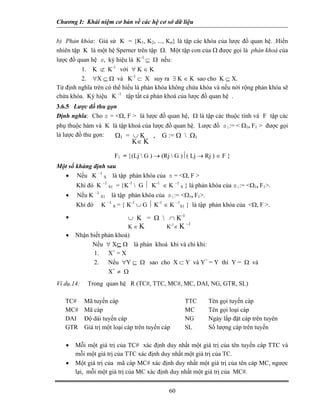 Chương I: Khái niệm cơ bản về các hệ cơ sở dữ liệu


b) Phản khóa: Giả sử K = {K1, K2, ..., Kn} là tập các khóa của lược đồ quan hệ. .Hiển
nhiên tập K là một hệ Sperner trên tập Ω. Một tập con của Ω được gọi là phản khoá của
lược đồ quan hệ s, ký hiệu là K-1 ⊆ Ω nếu:
         1. K ⊄ K-1 với ∀ K ∈ K
         2. ∀X ⊆ Ω và K-1 ⊂ X suy ra ∃ K ∈ K sao cho K ⊆ X.
Từ định nghĩa trên có thể hiểu là phản khóa không chứa khóa và nếu nới rộng phản khóa sẽ
chứa khóa. Ký hiệu K -1 tập tất cả phản khoá của lược đồ quan hệ .
3.6.5 Lược đồ thu gọn
Định nghĩa: Cho s = <Ω, F > là lược đồ quan hệ, Ω là tập các thuộc tính và F tập các
phụ thuộc hàm và K là tập khoá của lược đồ quan hệ. Lược đồ s1:= < Ω1, F1 > được gọi
là lược đồ thu gọn: Ω1 = ∪ K , G := Ω  Ω1
                                    K∈ K

                           F1 = {(Lj  G ) → (Rj  G )⏐( Lj → Rj ) ∈ F }
Một số khảng định sau
  • Nếu K –1 S là tập phản khóa của s = <Ω, F >
       Khi đó K –1 S1 = {K-1  G ⏐ K-1 ∈ K –1 S } là phản khóa của s1:= <Ω1, F1>.
   •   Nếu K –1 S1     là tập phản khóa của s1:= <Ω1, F1>.
                      –1
       Khi đó     K        S   = { K-1 ∪ G ⏐ K-1 ∈ K –1S1 } là tập phản khóa của <Ω, F >.
   •                               ∪ K = Ω  ∩ K-1
                                                          –1
                                   K∈K           K-1∈ K
   •   Nhận biết phản khoá)
             Nếu ∀ X⊆ Ω là phản khoá khi và chỉ khi:
             1.    X+ = X
             2.    Nếu ∀Y ⊆ Ω sao cho X ⊂ Y và Y+ = Y thì Y = Ω và
                   X+ ≠ Ω
Ví dụ.14:    Trong quan hệ R (TC#, TTC, MC#, MC, DAI, NG, GTR, SL)

   TC#      Mã tuyến cáp                                  TTC    Tên gọi tuyến cáp
   MC#      Mã cáp                                        MC     Tên gọi loại cáp
   DAI      Độ dài tuyến cáp                              NG     Ngày lắp đặt cáp trên tuyên
   GTR      Giá trị một loại cáp trên tuyến cáp           SL     Số lượng cáp trên tuyến

   •   Mỗi một giá trị của TC# xác định duy nhất một giá trị của tên tuyến cáp TTC và
       mỗi một giá trị của TTC xác định duy nhất một giá trị của TC.
   •   Một giá trị của mã cáp MC# xác định duy nhất một giá trị của tên cáp MC, ngược
       lại, mỗi một giá trị của MC xác định duy nhất một giá trị của MC#.


                                                  60
 