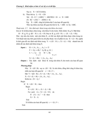 Chương I: Khái niệm cơ bản về các hệ cơ sở dữ liệu


           Suy ra X = ACE là khóa.
        b) Theo thứ tự L ∩ R = CB
           Xét (X - C)+ = (ABE)+ = ABCDEG = Ω ⇒ X = ABE
           (X- B)+ = (AE)+ = ADEG ≠ Ω.
           Vậy X = ABE cũng là là khóa thứ 2 của lược đồ quan hệ.
           Như vậy khóa của lược đồ quan hệ trên là K1 = ABE và K2= ABE.
Thuật toán 3.7: Xác định một khoá trong siêu khóa cho trước
Giả sử K là khóa được chứa trong siêu khóa X cho trước. Hiển nhiên K ⊆ X. Mặt khác
    Ω  R ⊆ K ⊆ (Ω  R ) ∪ (L ∩ R ) Suy ra K ⊆ ( Ω  R ) ∪ (X ∩ (L ∩ R)).
Như vậy nếu cho trước một siêu khóa X , có thể xác định một khóa được chứa trong nó.
Với thuật toán này thời gian kiểm tra chỉ phụ thuộc vào số phần tử của X ∩ (L∩ R), nghĩa
là thời gian để xác định một khóa trong Y := ( Ω  R ) ∪ X ∩ (L ∩ R)) nhanh hơn rất
nhiều để xác định một khóa trong X.
     Input: :    Ω :={ A1 , A2 ,.. , An } ≠ ∅
                 F := {Lj → Rj ⏐ Lj, Rj ⊆ Ω }
                 L = ∪ Lj và           R = ∪ Rj
                          Lj ⊆ Ω               Rj ⊆ Ω

               X ∩ (L ∩ R)) ={ A1 , A2... Ak}
     Output: : Xác định một khoá K trong siêu khóa X cho trước của lược đồ quan
                hệ.
     Phương pháp:
          Nếu X = (Ω  R) suy ra (Ω  R) là siêu khóa, đồng thời cũng là khoá duy
           nhất của lược đồ quan hê s = <Ω , F >.
          Đặt Y := (Ω  R) ∪ X ∩ (L ∩ R) = {A1 , A2... Ak}.
          X = X ∩ (L ∩ R) = {A1 , A2... Ak} .
          Kiểm tra (X  Aj )+
     Begin
        If X = (Ω  R ) then
           Begin
              X = ( Ω  R ) ∪ X ∩ (L ∩ R)
              For each A ∈ X ∩ (L ∩ R ) do
                 If ( X - A ) + = Ω then
                 X= X- A
           End
           X là khóa của lược đồ quan hệ s = < Ω , F >.
      End.



                                          64
 