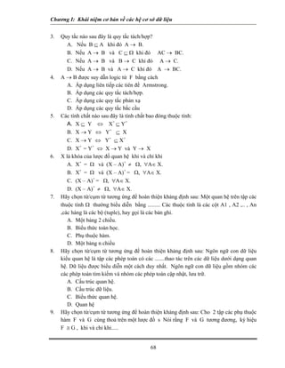 Chương I: Khái niệm cơ bản về các hệ cơ sở dữ liệu


3.   Quy tắc nào sau đây là quy tắc tách/hợp?
        A. Nếu B ⊆ A khi đó A → B.
        B. Nếu A → B và C ⊆ Ω khi đó AC → BC.
        C. Nếu A → B và B → C khi đó A → C.
        D. Nếu A → B và A → C khi đó A → BC.
4.   A → B được suy dẫn logic từ F bằng cách
        A. Áp dụng liên tiếp các tiên đề Armstrong.
        B. Áp dụng các quy tắc tách/hợp.
        C. Áp dụng các quy tắc phản xạ
        D. Áp dụng các quy tắc bắc cầu
5.   Các tính chất nào sau đây là tính chất bao đóng thuộc tính:
        A. X ⊆ Y ⇔ X+ ⊆ Y+
        B. X → Y ⇔ Y+ ⊆ X
        C. X → Y ⇔ Y+ ⊆ X+
        D. X+ = Y+ ⇔ X → Y và Y → X
6.   X là khóa của lược đồ quan hệ khi và chỉ khi
        A. X+ = Ω và (X – A)+ ≠ Ω, ∀A∈ X.
        B. X+ = Ω và (X – A)+ = Ω, ∀A∈ X.
        C. (X – A)+ = Ω, ∀A∈ X.
        D. (X – A)+ ≠ Ω, ∀A∈ X.
7.   Hãy chọn từ/cụm từ tương ứng để hoàn thiện khảng định sau: Một quan hệ trên tập các
     thuộc tính Ω thường biểu diễn bằng ......... Các thuộc tính là các cột A1 , A2 ,.. , An
     ,các hàng là các bộ (tuple), hay gọi là các bản ghi.
        A. Một bảng 2 chiều.
        B. Biểu thức toán học.
        C. Phụ thuộc hàm.
        D. Một bảng n chiều
8.   Hãy chọn từ/cụm từ tương ứng để hoàn thiện khảng định sau: Ngôn ngữ con dữ liệu
     kiểu quan hệ là tập các phép toán có các .......thao tác trên các dữ liệu dưới dạng quan
     hệ. Dữ liệu được biểu diễn một cách duy nhất. Ngôn ngữ con dữ liệu gồm nhóm các
     các phép toán tìm kiếm và nhóm các phép toán cập nhật, lưu trữ.
        A. Cấu trúc quan hệ.
        B. Cấu trúc dữ liệu.
        C. Biểu thức quan hệ.
        D. Quan hệ
9.   Hãy chọn từ/cụm từ tương ứng để hoàn thiện khảng định sau: Cho 2 tập các phụ thuộc
     hàm F và G cùng thoả trên một lược đồ s Nói rằng F và G tương đương, ký hiệu
     F ≅ G , khi và chỉ khi.....


                                             68
 