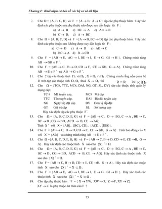 Chương I: Khái niệm cơ bản về các hệ cơ sở dữ liệu


 7.   Cho Ω = {A, B, C, D} và F = {A → B, A → C} tập các phụ thuộc hàm. Hãy xác
      định các phụ thuộc sau phụ thuộc nào được suy dẫn logic từ F :
                  a) A → B       c) BC → A e) AB → B
                  b) C → D. d) A → BC
 8.   Cho Ω = {A, B, C, D} và F ={A → B, BC → D} tập các phụ thuộc hàm. Hãy xác
      định các phụ thuộc sau không được suy dẫn logic từ F :
                 a) C → D c) A → D e) AD → C
                  b) BC → A d) B → CD
 9.   Cho F = {AB → E, AG → I, BE → I, E → G, GI → H }. Chứng minh rằng
      AB → GH ∈ F +.
10.   Cho F = {AB → C, B → D, CD → E, CE → GH, G → A}. Chứng minh rằng
      AB → E ∈ F + và AB → G ∈ F +.
11.   Cho 2 tập các thuộc tính Ω1 và Ω2 , X = Ω1 ∩ Ω2 . Chứng minh rằng nếu quan hệ
      R trên tập các thuộc tính Ω1 Ω2 thoả X → Ω2 thì            R=R         R [Ω2
12.   Cho Ω = {TC#, TTC, MC#, DAI, NG, GT, SL, DV} tập các thuộc tính quản lý
      mạng cáp:
           TC # Mã tuyến cáp,             MC# Mã cáp
           TTC Tên tuyến cáp,             DAI Độ dài tuyến cáp
           NG      Ngày lắp đặt cáp       DV Đơn vị lắp đặt
           GT     Giá trị cáp             SL Số lượng cáp
          Hãy xác định tập các phụ thuộc F+.
13.   Cho Ω = {A, B, C, D, E, G} và F = {AB → C , D → EG, C → A , BE → C,
      BC → D , CG → BD, ACD → B, CE → AG}.
      Tính X + với X = {AB}, {BC}, CD}, {ACD}, {DEG}.
14.   Cho F = {AB → C, B → D, CD → E, CE → GH, G → A}. Tính bao đóng của X
      với X = {AB} và chứng minh rằng AB → E ∈ F + .
15.   Cho Ω ={A, B, C, D, E, G, H} và F = {AB → C, B → D, CD → E, CE →H, G →
      A}. Hãy xác định các thuộc tính X sao cho {X} + = Ω.
16.   Cho Ω = {A, B, C, D, E, G} và F = {AB → C , D → EG, C → A , BE → C,
      BC → D , CG → BD, ACD → B, CE → AG}. Hãy xác định các thuộc tính X
      sao cho {X} + = Ω.
17.   Cho F = {AB → C, B → D, CD → E, CE →H, G → A}. Hãy xác định các thuộc
      tính X sao cho {X} + = X ⊂ Ω .
18.   Cho F = {AB → E, AG → I, BE → I, E → G, GI → H }. Hãy xác định các
      thuộc tính X sao cho {X} + = X ⊂ Ω .
19.   Cho tập phụ thuộc hàm F = { X → YW, XW → Z, Z →Y, XY → Z}.
      XY → Z là phụ thuộc dư thừa của F ?


                                         73
 