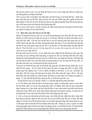 Chương I: Khái niệm cơ bản về các hệ cơ sở dữ liệu


bản ghi theo thứ tự nào...Nó xác định dữ liệu lưu trữ và truy nhập như thế nào thông qua
các đường dẫn truy nhập tới dữ liêụ
Ánh xạ quan niệm trong được xác định giữa mô hình trong và mô hình dữ liệu nhằm bảo
đảm tính độc lập của dữ liệu. Nếu cấu trúc lưu trữ của CSDL thay đổi, nghĩa là thay đổi
định nghĩa về cấu trúc lưu trữ dữ liệu thì ánh xạ này phải cũng phải thay đổi tương ứng sao
cho sơ đồ quan niệm (mô hình dữ liệu) không thay đổi.
Ánh xạ quan niệm-ngoài: Là ánh xạ được xác định tương ứng môt-một giữa mô hình ngoài
của người sử dụng với mô hình dữ liệu.
1.4 Mục tiêu của các hệ cơ sở dữ liệu
Người sử dụng khi thao tác trên các cơ sở dữ liệu không được làm thay đổi cấu trúc lưu trữ
dữ liệu và chiến lược truy nhập tới các hệ cơ sở dữ liệu. Dữ liệu chỉ được biểu diễn, mô tả
một cách duy nhất. Cấu trúc lưu trữ dữ liệu và các hệ chương trình ứng dụng trên các hệ
CSDL hoàn toàn độc lập với nhau, không phụ thuộc lẫn nhau. Vì vậy bảo đảm tính độc lập
dữ liệu là mục tiêu quan trọng của các hệ cơ sở dữ liệu. Có thể định nghĩa tính độc lập dữ
liệu là “Tính bất biến cuả các hệ ứng dụng đối với sự thay đổi trong cấu trúc lưu trữ và
chiến lược truy nhập dữ liệu”.
Khi thay đổi cấu trúc lưu trữ và các chiến lược truy nhập dữ liệu không kéo theo thay đổi
nội dung của các chương trình ứng dụng và ngược lại, khi các chương trình thay đổi cũng
không làm ảnh hưởng đến cấu trúc lưu trữ và chiến lược truy nhập của dữ liệu. Tính độc lập
của dữ liệu bảo đảm cho việc biểu diễn nội dung thông tin cho các thực thể là duy nhất và
bảo đảm tính toàn vẹn và nhất quán dữ liệu trong lưu trữ.
Trong các mô hình dữ liệu như mô hình dữ liệu quan hệ, mô hình dữ liệu phân cấp và mô
hình dữ liệu mạng... thì mô hình dữ liệu quan hệ được sử dụng phổ biến và được nhiều
người quan tâm nghiên cứu. Vì nó có nhiều ưu điểm cơ bản hơn so với các mô hình dữ
liệu khác. Dữ liệu trong mô hình quan hệ được biểu diễn chặt chẽ, logic. Mô tả thế giới
hiện thực một cách chính xác, khách quan, phù hợp với cách nhìn và sử dụng của người sử
dụng. Vì vậy tính độc lập dữ liệu trong các hệ cơ sở dữ liệu quan hệ cao.
  Trong kiến trúc hệ cơ sở dữ liệu (hình 1.1) tính độc lập dữ liệu được thể hiện:
• Có rất nhiều cách nhìn dữ liệu ở mô hình ngoài, người sử dụng khác nhau có cách nhìn
dữ liệu khác nhau và các hệ ứng dụng khác nhau có những cách nhìn dữ liệu cũng khác
nhau, nhưng chỉ có duy nhất một cách nhìn dữ liệu ở mức quan niệm, biểu diễn toàn bộ nội
thông tin trong CSDL đó là cách nhìn dữ liệu tổng quát của người sử dụng. Và cũng chỉ có
duy nhất một và chỉ một cách biểu diễn CSDL dưới dạng lưu trữ vật lý.
• Ánh xạ trong xác định giữa mô hình trong và mô hình dữ liệu, nhằm bảo đảm được tính
độc lập của dữ liệu, nghĩa là nếu cấu trúc lưu trữ của CSDL thay đổi, tức là thay đổi định
nghĩa về cấu trúc lưu trữ dữ liệu thì ánh xạ này phải cũng phải thay đổi tương ứng sao cho
sơ đồ quan niệm (mô hình dữ liệu) không được thay đổi. Tương tự ánh xạ ngoài xác định
tương ứng giữa một mô hình của người sử dụng nào đó với mô hình dữ liệu. Nó chuyển đổi
dạng biểu diễn dữ liệu lưu trữ sang dạng biểu diễn dữ liệu mà các ứng dụng cần đến.

                                            7
 