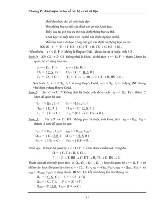 Chương I: Khái niệm cơ bản về các hệ cơ sở dữ liệu


             Mỗi khoá học chỉ có một thầy dạy.
             Một phòng học tại giờ xác định chỉ có một khoá học.
             Thầy dạy tại giờ học cụ thể xác định phòng học cụ thể.
             Khoá học với một sinh viên cụ thể xác định lớp học cụ thể.
            Mỗi một sinh viên học trong một giờ xác định tại phòng học cụ thể.
         Khi đó F = {C → T, HR → C, HT → R, CS → G, HS → R}.
Hiển nhiên, s = < Ω, F > không là Boyce Codd, khoá của nó là thuộc tính HS .
Bước1: Xét CS → G: CS không phải là khóa, có thể tách s = < Ω, F > thành 2 lược đồ
   quan hệ có dạng như sau:
      s1 = < Ω1, F1 >           s2 = < Ω2, F2 >
      Ω1 = { C, S, G }          Ω2 = { C, T, H, S, R }
      F1 = {CS → G }             F2 = {C → T, HR → C, HT → R, HS →R}.

   Sau bước 1, s1 = < Ω1, F1 > ở dạng Boyce Codd, s2 = < Ω2, F2 > ở dạng 3NF nhưng
   vẫn chưa ở dạng Boyce Codd.
Bước2: Xét C → T: T không phải là thuộc tính khóa, tách s2 = < Ω2, F2 > thành 2
    lược đồ quan hệ sau:
      S21 = < Ω21 , F21 >       S22 = < Ω22 , F22 >
      Ω21 = { C , T }           Ω 22 = { C, H, S, R }
      F21 = { C → T }           F 22 = {HR → C, HS → R }.

Bước 3:   Xét HR → C: HR không phải là thuộc tính khóa, tách s22 = <Ω22, F22 >
   thành 2 lược đồ quan hệ sau:

     S221 = < Ω221 , F221 >     s222 = < Ω222, F222 >
     Ω221 = { C , H, R }        Ω 222 = { H, S, R }
     F221= { HR → C }           F222 = { HS → R },

Như vậy, từ lược đồ quan hệ s = < Ω, F > chưa được chuẩn hoá, trong đó
                  Ω = { C, T, H, R, S, G },
                  F = {C → T, HR → C, HT → R, CS → G, HS → R.
Thuật toán đã cho một phép tách ϕ [Ω1, Ω21 , Ω221 , Ω222] lược đồ quan hệ s = < Ω, F > về
nhóm các lược đồ quan hệ chiếu s1 = < Ω1, F1 >, s21 = <Ω21, F21>, s221 = <Ω221, F221 > và
s222 = <Ω222, F222> ở dạng chuẩn BCNF khi kết nối không tổn thât thông tin.
      Ω1 = { C, S, G },       F1 = { CS → G}
      Ω21 = { C , T },        F 21 = {C → T}
      Ω221 ={C ,H, R, F221 = {HR → C}


                                                  91
 