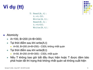 Hệ Quản Trị CSDL - Khoa CNTT - ĐH KHTN Tp.HCM 10
 Atomicity
 A=100, B=200 (A+B=300)
 Tại thời điểm sau khi write(A,t)
 A=50, B=200 (A+B=250) - CSDL không nhất quán
 Tại thời điểm sau khi write(B,t)
 A=50, B=250 (A+B=300) - CSDL nhất quán
 Nếu T không bao giờ bắt đầu thực hiện hoặc T được đảm bảo
phải hoàn tất thì trạng thái không nhất quán sẽ không xuất hiện
Ví dụ (tt)
T: Read(A,t);
t:=t-50;
Write(A,t);
Read(B,t);
t:=t+50;
Write(B,t);
 