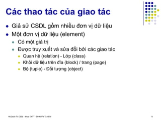 Hệ Quản Trị CSDL - Khoa CNTT - ĐH KHTN Tp.HCM 13
 Giả sử CSDL gồm nhiều đơn vị dữ liệu
 Một đơn vị dữ liệu (element)
 Có một giá trị
 Được truy xuất và sửa đổi bởi các giao tác
 Quan hệ (relation) - Lớp (class)
 Khối dữ liệu trên đĩa (block) / trang (page)
 Bộ (tuple) - Đối tượng (object)
Các thao tác của giao tác
 