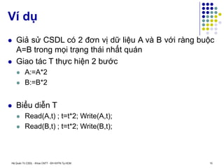 Hệ Quản Trị CSDL - Khoa CNTT - ĐH KHTN Tp.HCM 15
 Giả sử CSDL có 2 đơn vị dữ liệu A và B với ràng buộc
A=B trong mọi trạng thái nhất quán
 Giao tác T thực hiện 2 bước
 A:=A*2
 B:=B*2
 Biểu diễn T
 Read(A,t) ; t=t*2; Write(A,t);
 Read(B,t) ; t=t*2; Write(B,t);
Ví dụ
 
