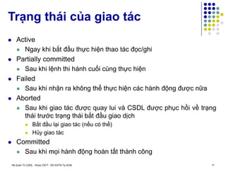 Hệ Quản Trị CSDL - Khoa CNTT - ĐH KHTN Tp.HCM 17
 Active
 Ngay khi bắt đầu thực hiện thao tác đọc/ghi
 Partially committed
 Sau khi lệnh thi hành cuối cùng thực hiện
 Failed
 Sau khi nhận ra không thể thực hiện các hành động được nữa
 Aborted
 Sau khi giao tác được quay lui và CSDL được phục hồi về trạng
thái trước trạng thái bắt đầu giao dịch
 Bắt đầu lại giao tác (nếu có thể)
 Hủy giao tác
 Committed
 Sau khi mọi hành động hoàn tất thành công
Trạng thái của giao tác
 