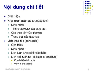 Hệ Quản Trị CSDL - Khoa CNTT - ĐH KHTN Tp.HCM 2
 Giới thiệu
 Khái niệm giao tác (transaction)
 Định nghĩa
 Tính chất ACID của giao tác
 Các thao tác của giao tác
 Trạng thái của giao tác
 Lịch thao tác (schedule)
 Giới thiệu
 Định nghĩa
 Lịch tuần tự (serial schedule)
 Lịch khả tuần tự (serilizable schedule)
 Conflict-Serializable
 View-Serializable
Nội dung chi tiết
 