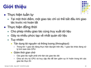 Hệ Quản Trị CSDL - Khoa CNTT - ĐH KHTN Tp.HCM 20
 Thực hiện tuần tự
 Tại một thời điểm, một giao tác chỉ có thể bắt đầu khi giao
tác trước nó hoàn tất
 Thực hiện đồng thời
 Cho phép nhiều giao tác cùng truy xuất dữ liệu
 Gây ra nhiều phức tạp về nhất quán dữ liệu
 Tuy nhiên
 Tận dụng tài nguyên và thông lượng (throughput)
 Trong khi 1 giao tác đang thực hiện đọc/ghi trên đĩa, 1 giao tác khác đang xử
lý tính toán trên CPU
 Giảm thời gian chờ
 Các giao tác ngắn phải chờ đợi các giao tác dài
 Chia sẻ chu kỳ CPU và truy cập đĩa để làm giảm sự trì hoãn trong khi các
giao tác thực thi
Giới thiệu
 