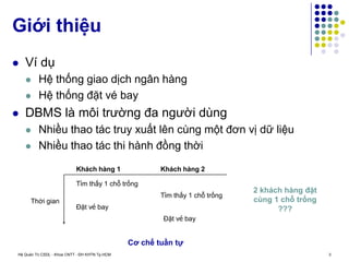 Hệ Quản Trị CSDL - Khoa CNTT - ĐH KHTN Tp.HCM 3
 Ví dụ
 Hệ thống giao dịch ngân hàng
 Hệ thống đặt vé bay
 DBMS là môi trường đa người dùng
 Nhiều thao tác truy xuất lên cùng một đơn vị dữ liệu
 Nhiều thao tác thi hành đồng thời
Giới thiệu
Thời gian
Khách hàng 1 Khách hàng 2
Tìm thấy 1 chỗ trống
Tìm thấy 1 chỗ trống
Đặt vé bay
Đặt vé bay
2 khách hàng đặt
cùng 1 chỗ trống
???
Cơ chế tuần tự
 