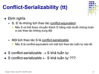 Hệ Quản Trị CSDL - Khoa CNTT - ĐH KHTN Tp.HCM 35
Conflict-Serializability (tt)
 Định nghĩa
 S, S’ là những lịch thao tác conflict-equivalent
 Nếu S có thể được chuyển thành S’ bằng một chuỗi những hoán
vị các thao tác không xung đột
 Một lịch thao tác S là conflict-serializable
 Nếu S là conflict-equivalent với một lịch thao tác tuần tự nào đó
 S conflict-serializable  S khả tuần tự
 S conflict-serializable  S khả tuần tự ???
 