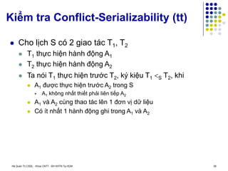 Hệ Quản Trị CSDL - Khoa CNTT - ĐH KHTN Tp.HCM 39
Kiểm tra Conflict-Serializability (tt)
 Cho lịch S có 2 giao tác T1, T2
 T1 thực hiện hành động A1
 T2 thực hiện hành động A2
 Ta nói T1 thực hiện trước T2, ký kiệu T1 S T2, khi
 A1 được thực hiện trước A2 trong S
 A1 không nhất thiết phải liên tiếp A2
 A1 và A2 cùng thao tác lên 1 đơn vị dữ liệu
 Có ít nhất 1 hành động ghi trong A1 và A2
 
