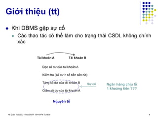 Hệ Quản Trị CSDL - Khoa CNTT - ĐH KHTN Tp.HCM 4
 Khi DBMS gặp sự cố
 Các thao tác có thể làm cho trạng thái CSDL không chính
xác
Giới thiệu (tt)
Đọc số dư của tài khoản A
Kiểm tra (số dư > số tiền cần rút)
Tăng số dư của tài khoản B
Giảm số dư của tài khoản A
Tài khoản A Tài khoản B
Sự cố Ngân hàng chịu lỗ
1 khoảng tiền ???
Nguyên tố
 