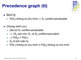 Hệ Quản Trị CSDL - Khoa CNTT - ĐH KHTN Tp.HCM 43
Precedence graph (tt)
 Định lý
 P(S1) không có chu trình  S1 conflict-serializable
 Chứng minh ()
 Giả sử S1 conflict-serializable
  S2 sao cho: S1 và S2 conflict-equivalent
  P(S2) = P(S1)
 S2 là lịch tuần tự
 P(S1) không có chu trình vì P(S2) không có chu trình
 