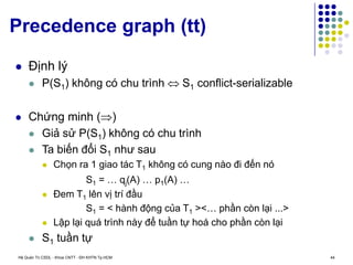 Hệ Quản Trị CSDL - Khoa CNTT - ĐH KHTN Tp.HCM 44
Precedence graph (tt)
 Định lý
 P(S1) không có chu trình  S1 conflict-serializable
 Chứng minh ()
 Giả sử P(S1) không có chu trình
 Ta biến đổi S1 như sau
 Chọn ra 1 giao tác T1 không có cung nào đi đến nó
S1 = … qj(A) … p1(A) …
 Đem T1 lên vị trí đầu
S1 = < hành động của T1 ><… phần còn lại ...>
 Lập lại quá trình này để tuần tự hoá cho phần còn lại
 S1 tuần tự
 