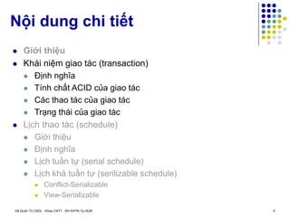 Hệ Quản Trị CSDL - Khoa CNTT - ĐH KHTN Tp.HCM 5
 Giới thiệu
 Khái niệm giao tác (transaction)
 Định nghĩa
 Tính chất ACID của giao tác
 Các thao tác của giao tác
 Trạng thái của giao tác
 Lịch thao tác (schedule)
 Giới thiệu
 Định nghĩa
 Lịch tuần tự (serial schedule)
 Lịch khả tuần tự (serilizable schedule)
 Conflict-Serializable
 View-Serializable
Nội dung chi tiết
 