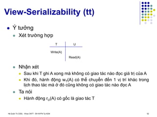 Hệ Quản Trị CSDL - Khoa CNTT - ĐH KHTN Tp.HCM 52
View-Serializability (tt)
 Ý tưởng
 Xét trường hợp
 Nhận xét
 Sau khi T ghi A xong mà không có giao tác nào đọc giá trị của A
 Khi đó, hành động wT(A) có thể chuyển đến 1 vị trí khác trong
lịch thao tác mà ở đó cũng không có giao tác nào đọc A
 Ta nói
 Hành động rU(A) có gốc là giao tác T
T U
Write(A)
Read(A)
 