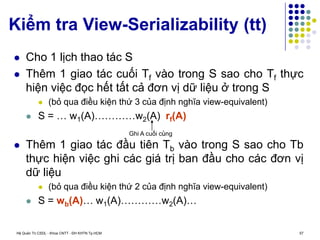 Hệ Quản Trị CSDL - Khoa CNTT - ĐH KHTN Tp.HCM 57
Kiểm tra View-Serializability (tt)
 Cho 1 lịch thao tác S
 Thêm 1 giao tác cuối Tf vào trong S sao cho Tf thực
hiện việc đọc hết tất cả đơn vị dữ liệu ở trong S
 (bỏ qua điều kiện thứ 3 của định nghĩa view-equivalent)
 S = … w1(A)…………w2(A) rf(A)
 Thêm 1 giao tác đầu tiên Tb vào trong S sao cho Tb
thực hiện việc ghi các giá trị ban đầu cho các đơn vị
dữ liệu
 (bỏ qua điều kiện thứ 2 của định nghĩa view-equivalent)
 S = wb(A)… w1(A)…………w2(A)…
Ghi A cuối cùng
 