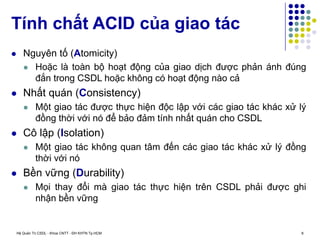 Hệ Quản Trị CSDL - Khoa CNTT - ĐH KHTN Tp.HCM 8
 Nguyên tố (Atomicity)
 Hoặc là toàn bộ hoạt động của giao dịch được phản ánh đúng
đắn trong CSDL hoặc không có hoạt động nào cả
 Nhất quán (Consistency)
 Một giao tác được thực hiện độc lập với các giao tác khác xử lý
đồng thời với nó để bảo đảm tính nhất quán cho CSDL
 Cô lập (Isolation)
 Một giao tác không quan tâm đến các giao tác khác xử lý đồng
thời với nó
 Bền vững (Durability)
 Mọi thay đổi mà giao tác thực hiện trên CSDL phải được ghi
nhận bền vững
Tính chất ACID của giao tác
 