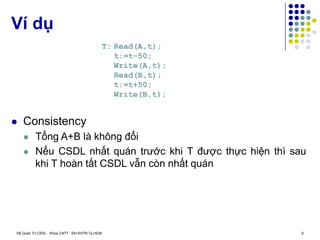Hệ Quản Trị CSDL - Khoa CNTT - ĐH KHTN Tp.HCM 9
 Consistency
 Tổng A+B là không đổi
 Nếu CSDL nhất quán trước khi T được thực hiện thì sau
khi T hoàn tất CSDL vẫn còn nhất quán
Ví dụ
T: Read(A,t);
t:=t-50;
Write(A,t);
Read(B,t);
t:=t+50;
Write(B,t);
 