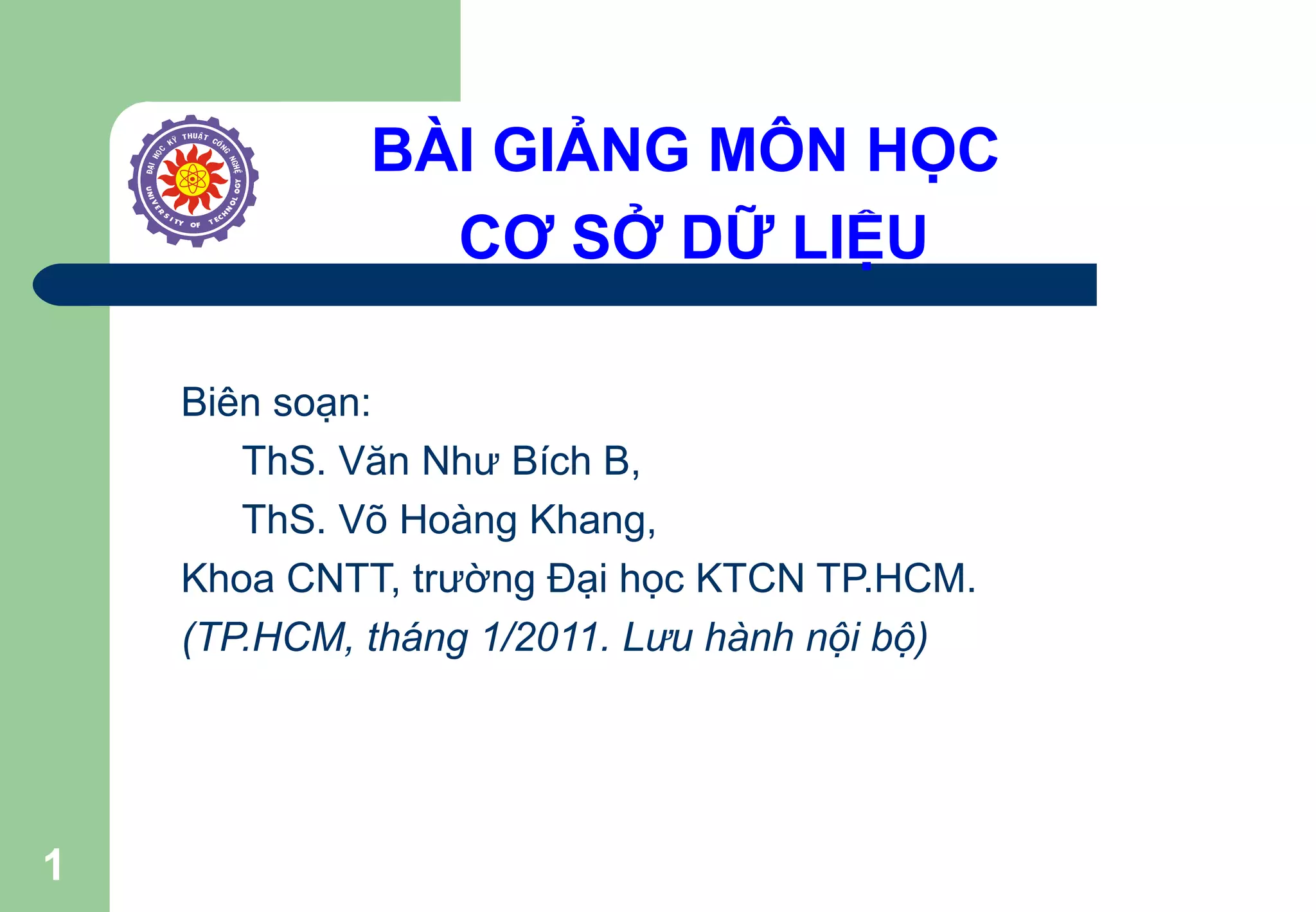1
BÀI GIẢNG MÔN HỌC
CƠ SỞ DỮ LIỆU
Biên soạn:
ThS. Văn Như Bích B,
ThS. Võ Hoàng Khang,
Khoa CNTT, trường Đại học KTCN TP.HCM.
(TP.HCM, tháng 1/2011. Lưu hành nội bộ)
 