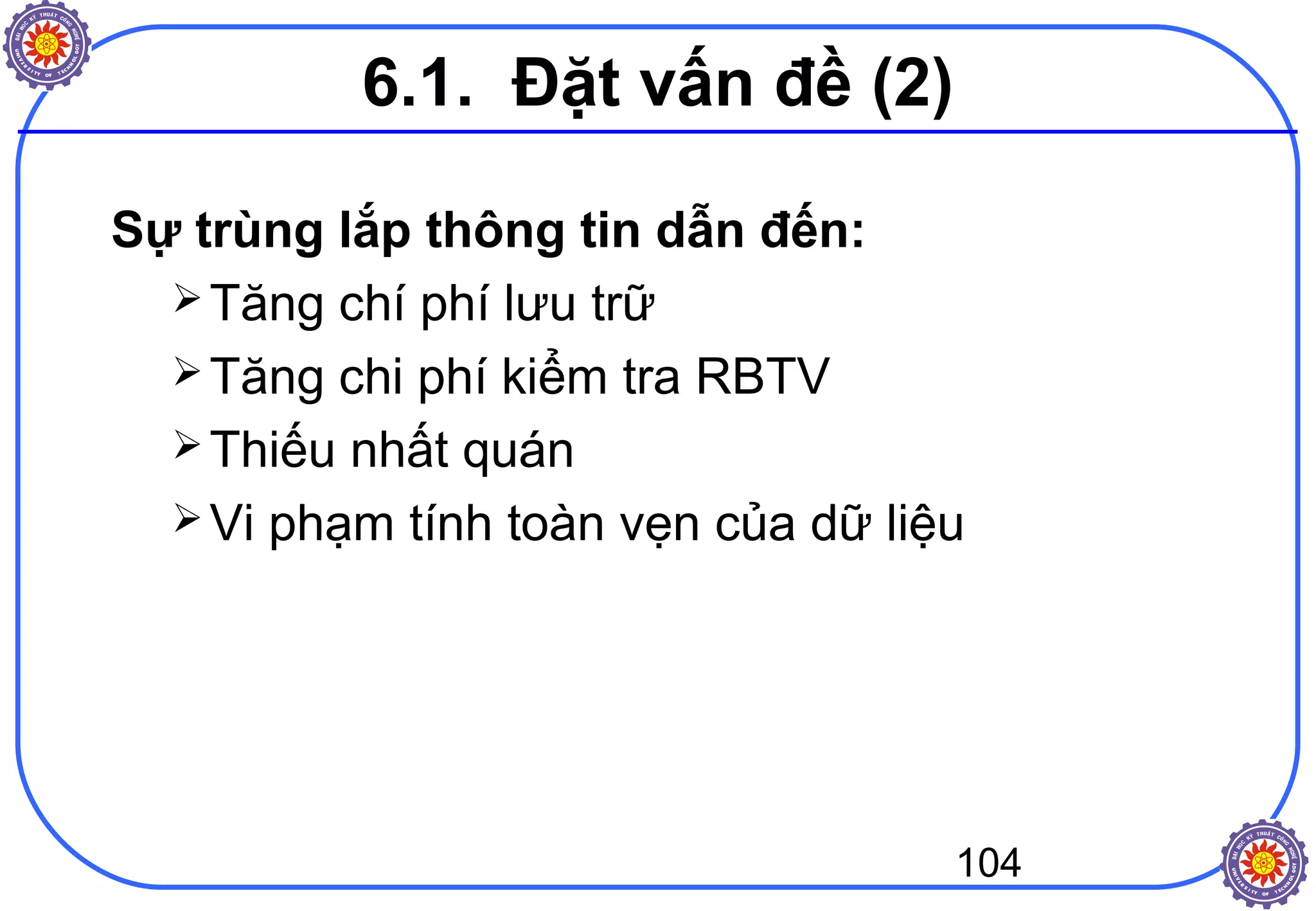 104
Sự trùng lắp thông tin dẫn đến:
Tăng chí phí lưu trữ
Tăng chi phí kiểm tra RBTV
Thiếu nhất quán
Vi phạm tính toàn vẹn của dữ liệu
6.1. Đặt vấn đề (2)
 