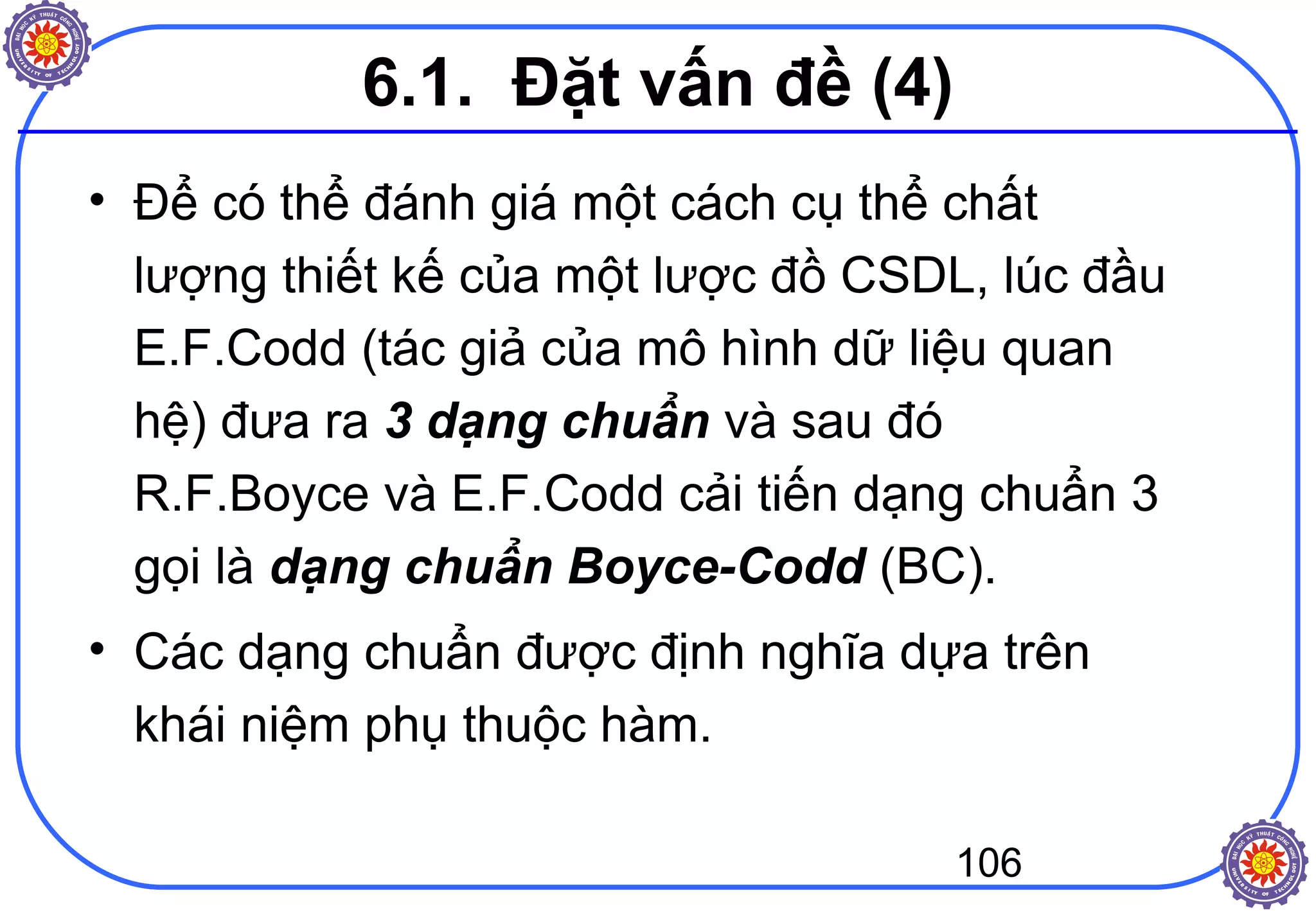 106
• Để có thể đánh giá một cách cụ thể chất
lượng thiết kế của một lược đồ CSDL, lúc đầu
E.F.Codd (tác giả của mô hình dữ liệu quan
hệ) đưa ra 3 dạng chuẩn và sau đó
R.F.Boyce và E.F.Codd cải tiến dạng chuẩn 3
gọi là dạng chuẩn Boyce-Codd (BC).
• Các dạng chuẩn được định nghĩa dựa trên
khái niệm phụ thuộc hàm.
6.1. Đặt vấn đề (4)
 