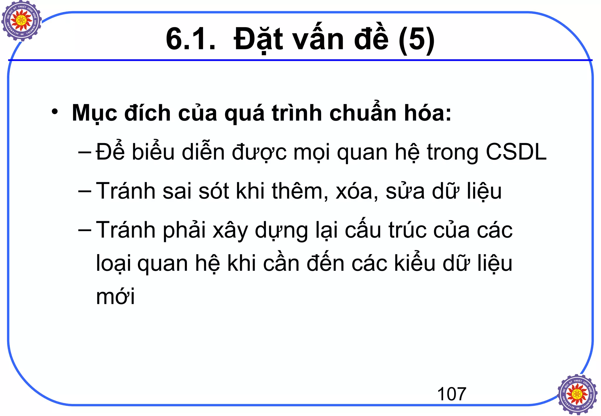 107
• Mục đích của quá trình chuẩn hóa:
– Để biểu diễn được mọi quan hệ trong CSDL
– Tránh sai sót khi thêm, xóa, sửa dữ liệu
– Tránh phải xây dựng lại cấu trúc của các
loại quan hệ khi cần đến các kiểu dữ liệu
mới
6.1. Đặt vấn đề (5)
 
