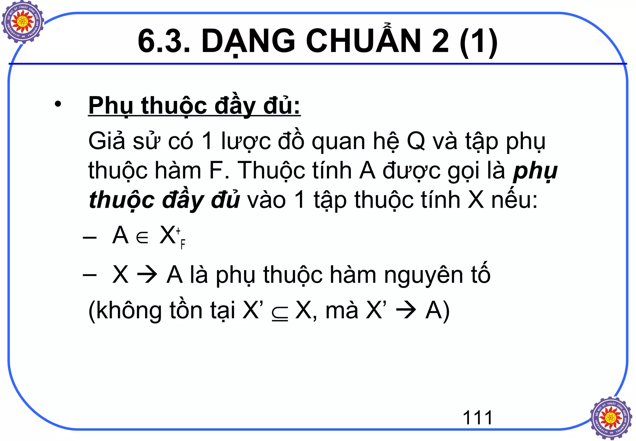 111
6.3. DẠNG CHUẨN 2 (1)
• Phụ thuộc đầy đủ:
Giả sử có 1 lược đồ quan hệ Q và tập phụ
thuộc hàm F. Thuộc tính A được gọi là phụ
thuộc đầy đủ vào 1 tập thuộc tính X nếu:
– A ∈ X+
F
– X  A là phụ thuộc hàm nguyên tố
(không tồn tại X’ ⊆ X, mà X’  A)
 