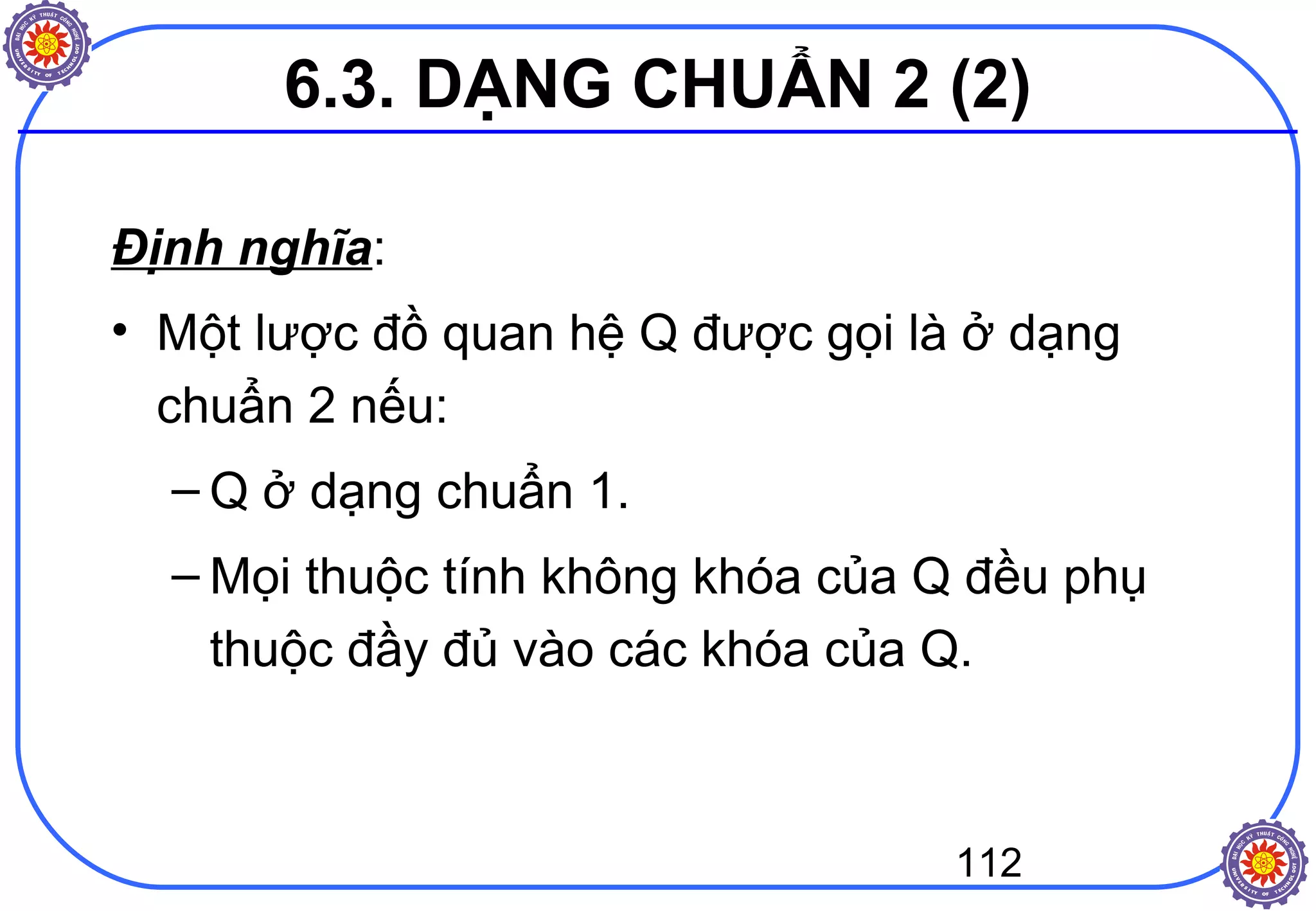 112
Định nghĩa:
• Một lược đồ quan hệ Q được gọi là ở dạng
chuẩn 2 nếu:
– Q ở dạng chuẩn 1.
– Mọi thuộc tính không khóa của Q đều phụ
thuộc đầy đủ vào các khóa của Q.
6.3. DẠNG CHUẨN 2 (2)
 
