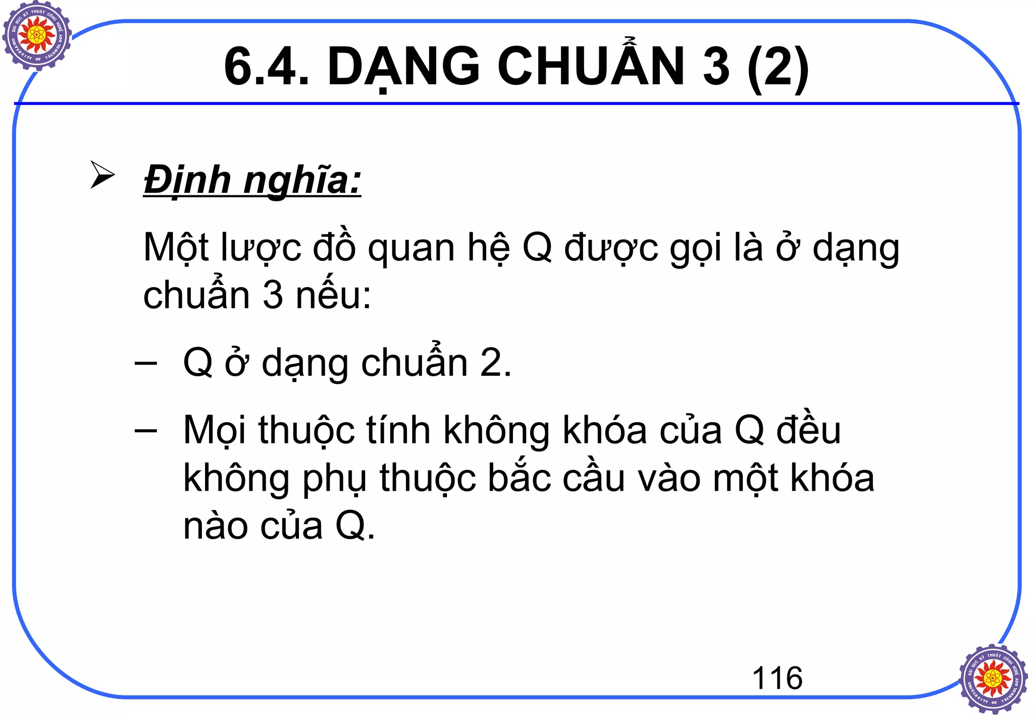 116
 Định nghĩa:
Một lược đồ quan hệ Q được gọi là ở dạng
chuẩn 3 nếu:
– Q ở dạng chuẩn 2.
– Mọi thuộc tính không khóa của Q đều
không phụ thuộc bắc cầu vào một khóa
nào của Q.
6.4. DẠNG CHUẨN 3 (2)
 