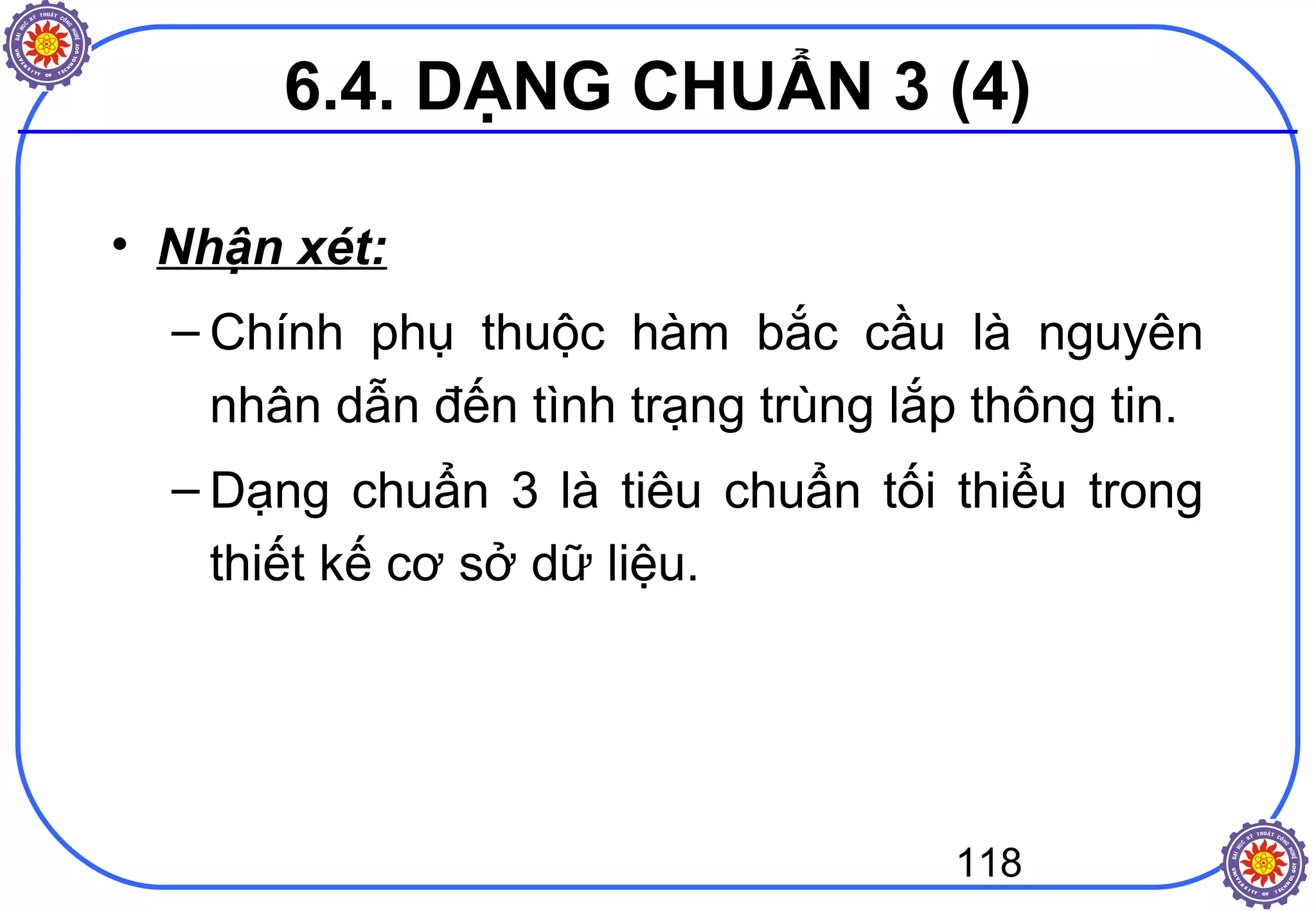 118
• Nhận xét:
– Chính phụ thuộc hàm bắc cầu là nguyên
nhân dẫn đến tình trạng trùng lắp thông tin.
– Dạng chuẩn 3 là tiêu chuẩn tối thiểu trong
thiết kế cơ sở dữ liệu.
6.4. DẠNG CHUẨN 3 (4)
 