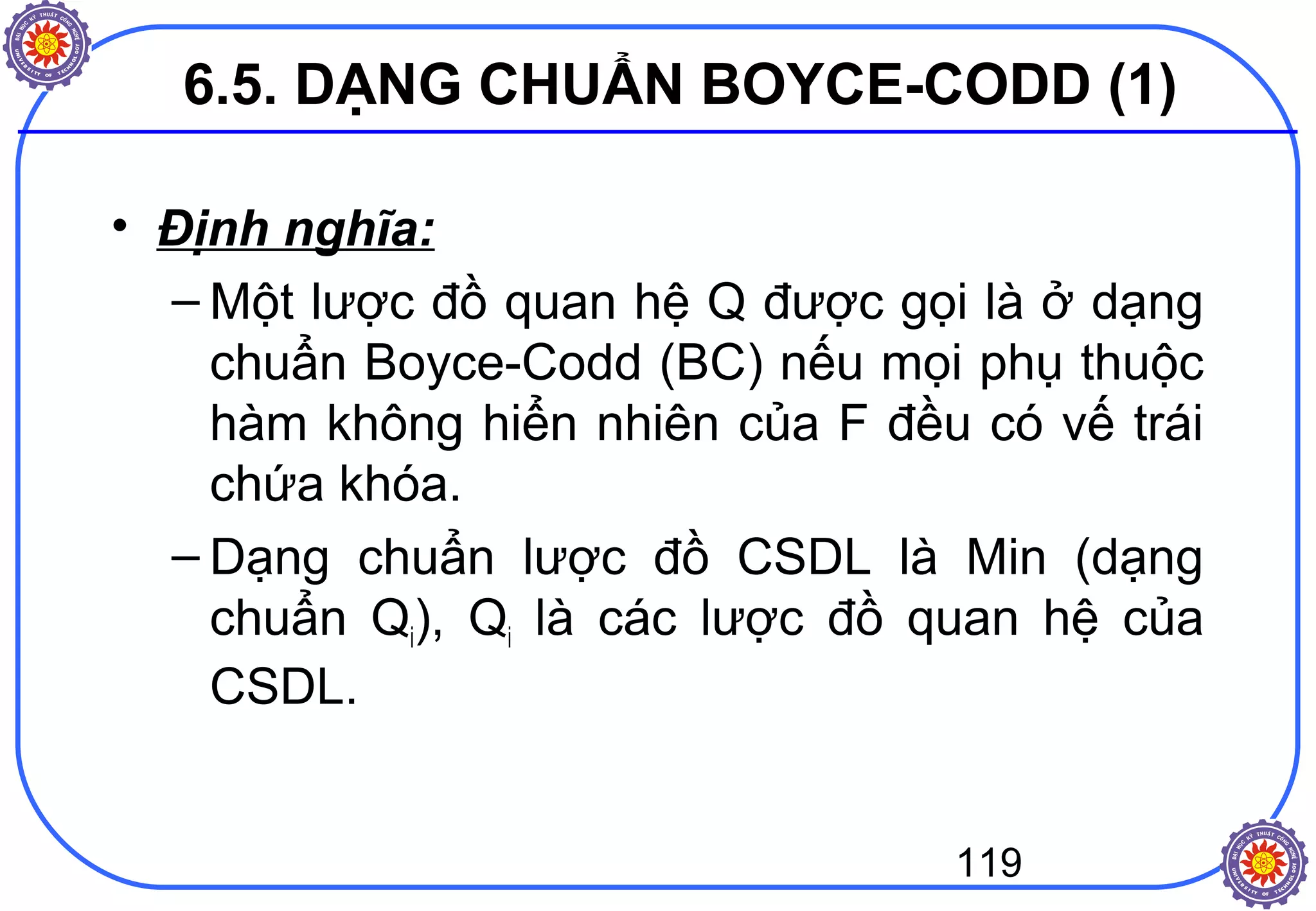 119
6.5. DẠNG CHUẨN BOYCE-CODD (1)
• Định nghĩa:
– Một lược đồ quan hệ Q được gọi là ở dạng
chuẩn Boyce-Codd (BC) nếu mọi phụ thuộc
hàm không hiển nhiên của F đều có vế trái
chứa khóa.
– Dạng chuẩn lược đồ CSDL là Min (dạng
chuẩn Qi), Qi là các lược đồ quan hệ của
CSDL.
 
