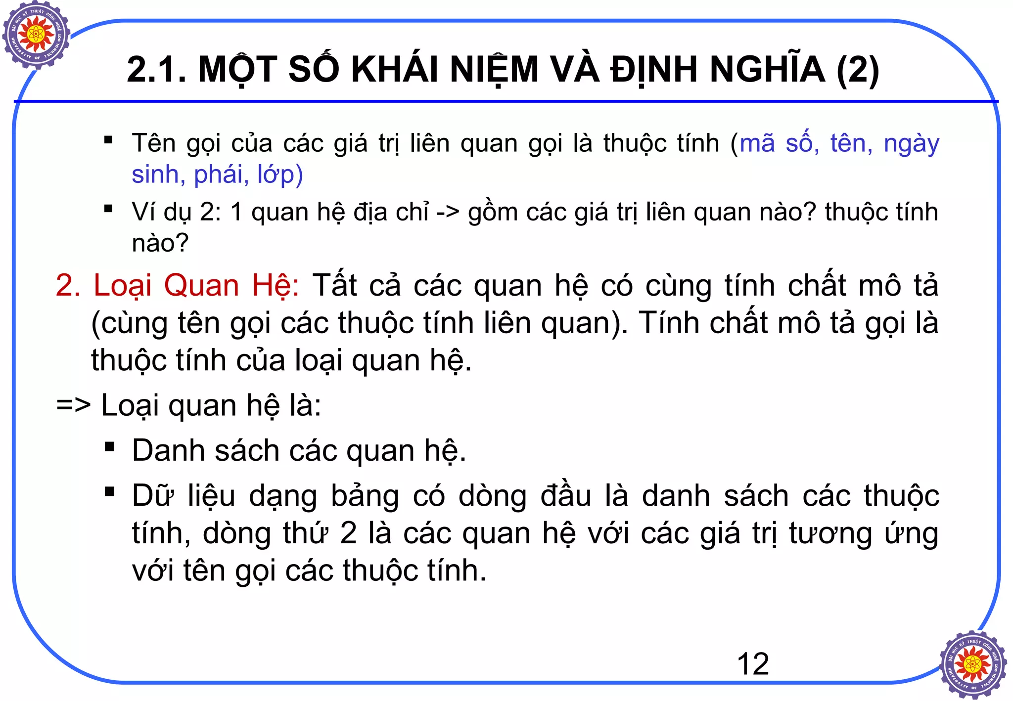 12
2.1. MỘT SỐ KHÁI NIỆM VÀ ĐỊNH NGHĨA (2)
 Tên gọi của các giá trị liên quan gọi là thuộc tính (mã số, tên, ngày
sinh, phái, lớp)
 Ví dụ 2: 1 quan hệ địa chỉ -> gồm các giá trị liên quan nào? thuộc tính
nào?
2. Loại Quan Hệ: Tất cả các quan hệ có cùng tính chất mô tả
(cùng tên gọi các thuộc tính liên quan). Tính chất mô tả gọi là
thuộc tính của loại quan hệ.
=> Loại quan hệ là:
 Danh sách các quan hệ.
 Dữ liệu dạng bảng có dòng đầu là danh sách các thuộc
tính, dòng thứ 2 là các quan hệ với các giá trị tương ứng
với tên gọi các thuộc tính.
 