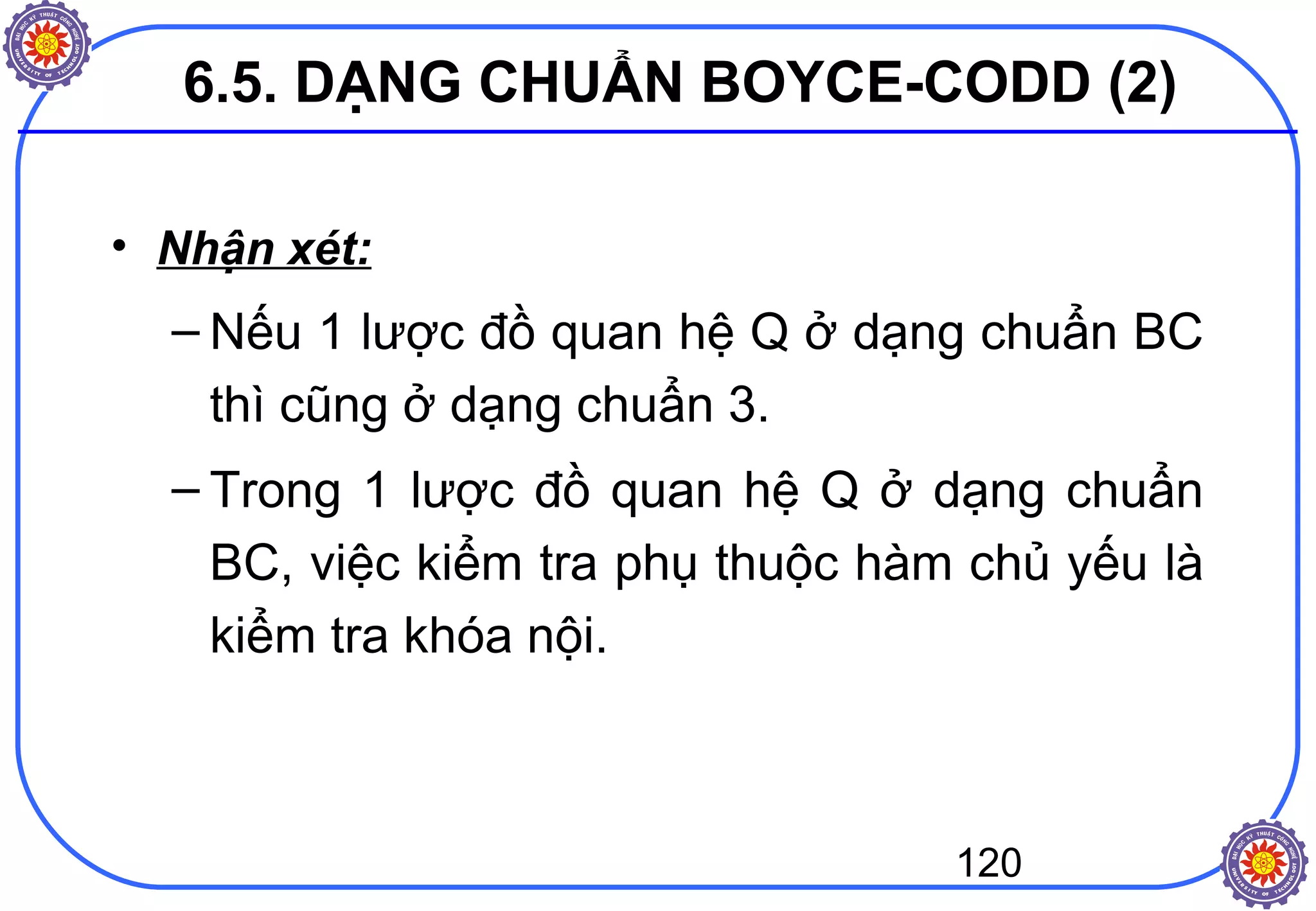 120
• Nhận xét:
– Nếu 1 lược đồ quan hệ Q ở dạng chuẩn BC
thì cũng ở dạng chuẩn 3.
– Trong 1 lược đồ quan hệ Q ở dạng chuẩn
BC, việc kiểm tra phụ thuộc hàm chủ yếu là
kiểm tra khóa nội.
6.5. DẠNG CHUẨN BOYCE-CODD (2)
 