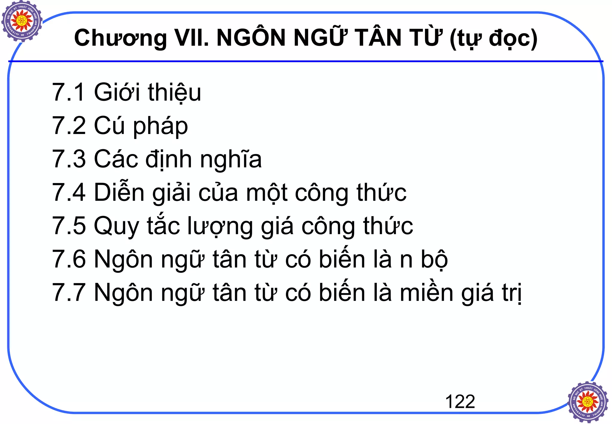 122
Chương VII. NGÔN NGỮ TÂN TỪ (tự đọc)
7.1 Giới thiệu
7.2 Cú pháp
7.3 Các định nghĩa
7.4 Diễn giải của một công thức
7.5 Quy tắc lượng giá công thức
7.6 Ngôn ngữ tân từ có biến là n bộ
7.7 Ngôn ngữ tân từ có biến là miền giá trị
 