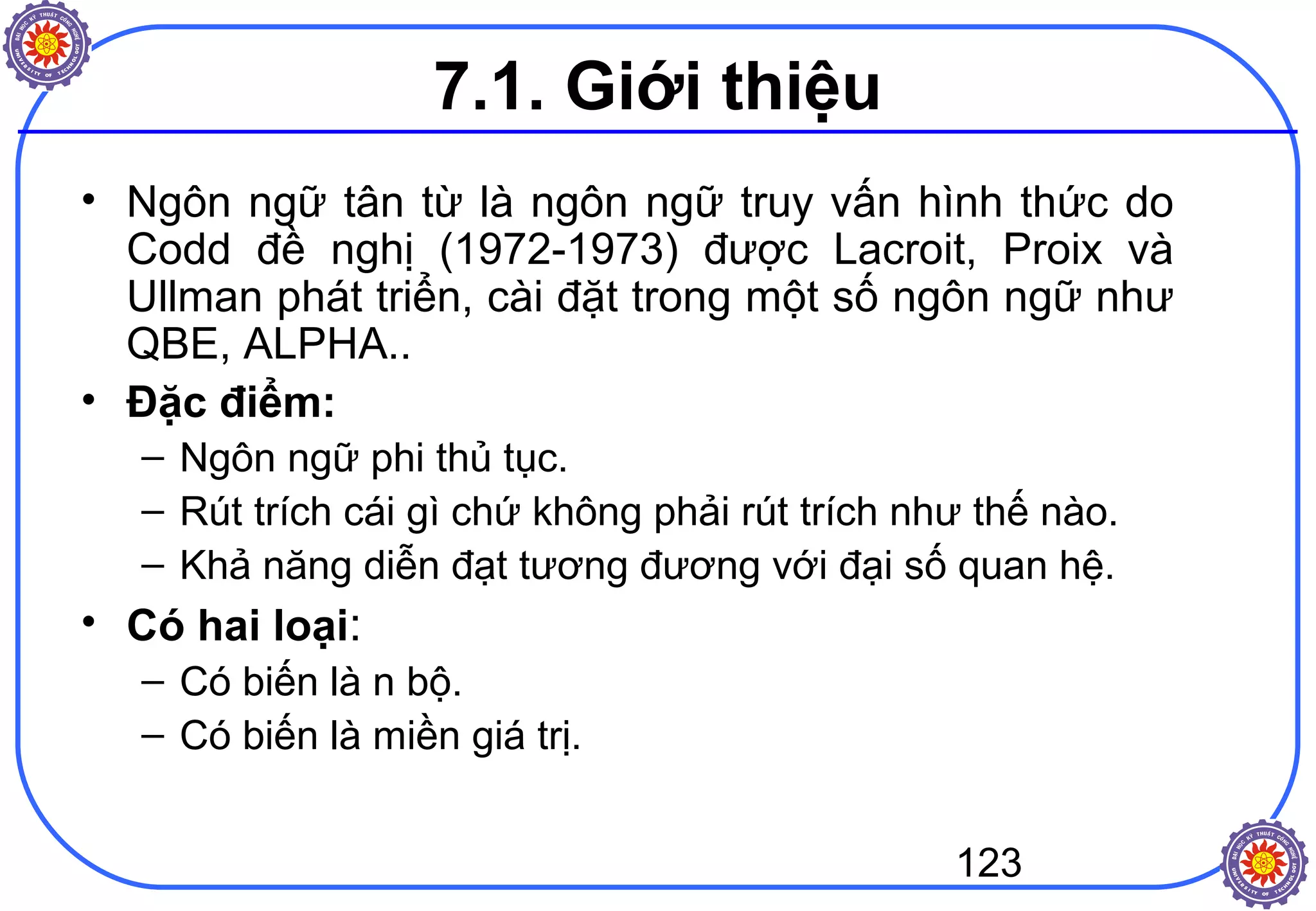 123
7.1. Giới thiệu
• Ngôn ngữ tân từ là ngôn ngữ truy vấn hình thức do
Codd đề nghị (1972-1973) được Lacroit, Proix và
Ullman phát triển, cài đặt trong một số ngôn ngữ như
QBE, ALPHA..
• Đặc điểm:
– Ngôn ngữ phi thủ tục.
– Rút trích cái gì chứ không phải rút trích như thế nào.
– Khả năng diễn đạt tương đương với đại số quan hệ.
• Có hai loại:
– Có biến là n bộ.
– Có biến là miền giá trị.
 