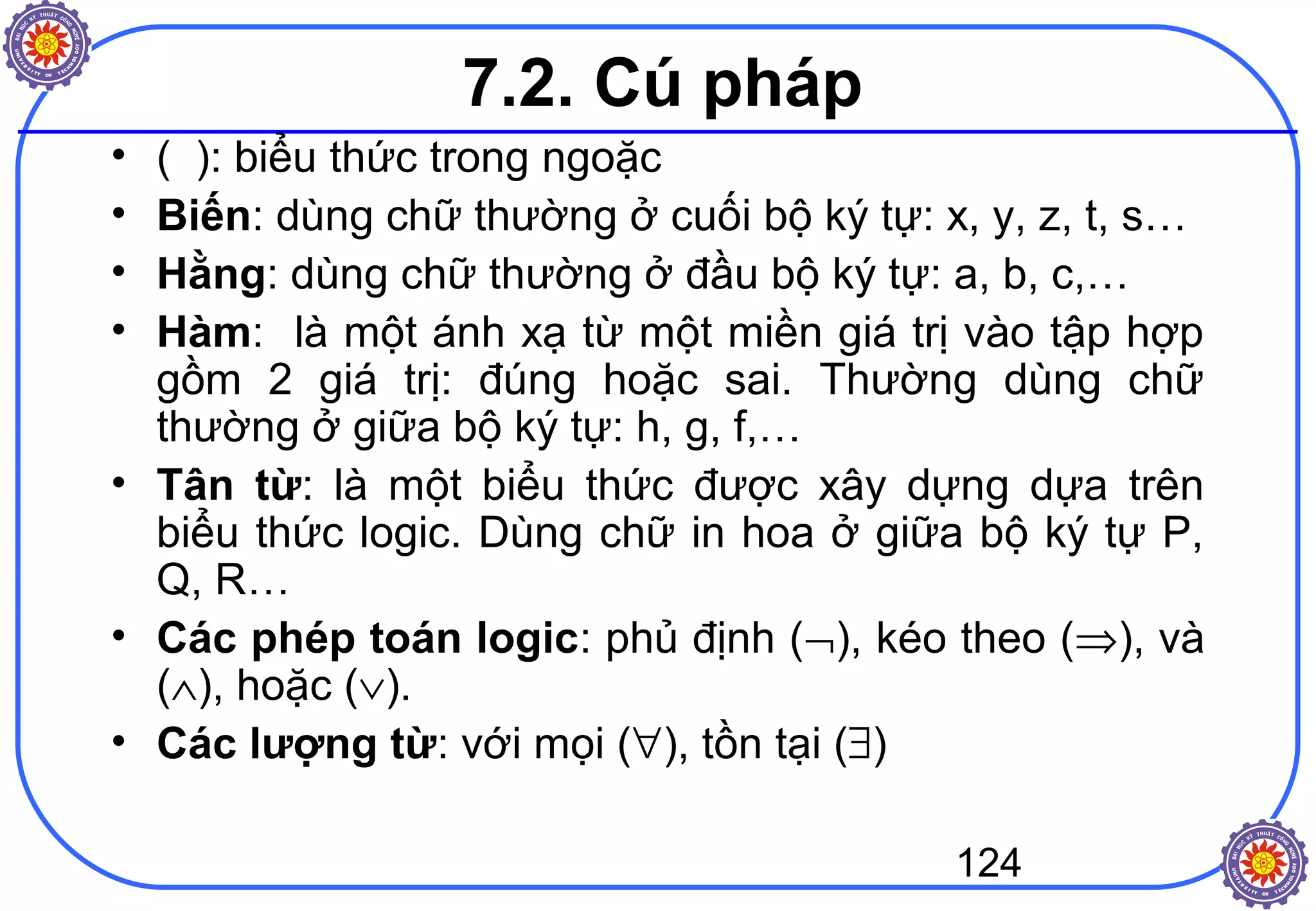 124
7.2. Cú pháp
• ( ): biểu thức trong ngoặc
• Biến: dùng chữ thường ở cuối bộ ký tự: x, y, z, t, s…
• Hằng: dùng chữ thường ở đầu bộ ký tự: a, b, c,…
• Hàm: là một ánh xạ từ một miền giá trị vào tập hợp
gồm 2 giá trị: đúng hoặc sai. Thường dùng chữ
thường ở giữa bộ ký tự: h, g, f,…
• Tân từ: là một biểu thức được xây dựng dựa trên
biểu thức logic. Dùng chữ in hoa ở giữa bộ ký tự P,
Q, R…
• Các phép toán logic: phủ định (¬), kéo theo (⇒), và
(∧), hoặc (∨).
• Các lượng từ: với mọi (∀), tồn tại (∃)
 