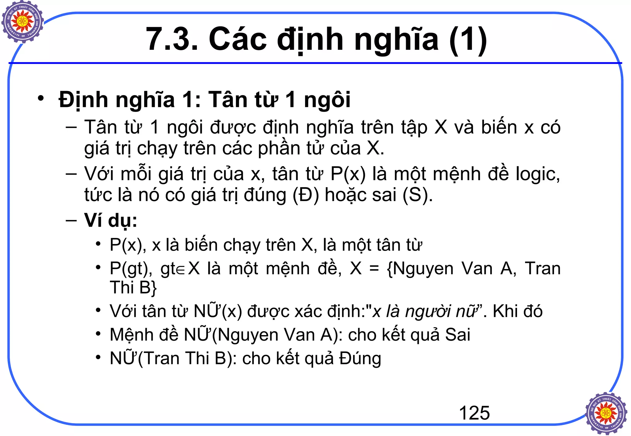 125
7.3. Các định nghĩa (1)
• Định nghĩa 1: Tân từ 1 ngôi
– Tân từ 1 ngôi được định nghĩa trên tập X và biến x có
giá trị chạy trên các phần tử của X.
– Với mỗi giá trị của x, tân từ P(x) là một mệnh đề logic,
tức là nó có giá trị đúng (Đ) hoặc sai (S).
– Ví dụ:
• P(x), x là biến chạy trên X, là một tân từ
• P(gt), gt∈X là một mệnh đề, X = {Nguyen Van A, Tran
Thi B}
• Với tân từ NỮ(x) được xác định:"x là người nữ”. Khi đó
• Mệnh đề NỮ(Nguyen Van A): cho kết quả Sai
• NỮ(Tran Thi B): cho kết quả Đúng
 