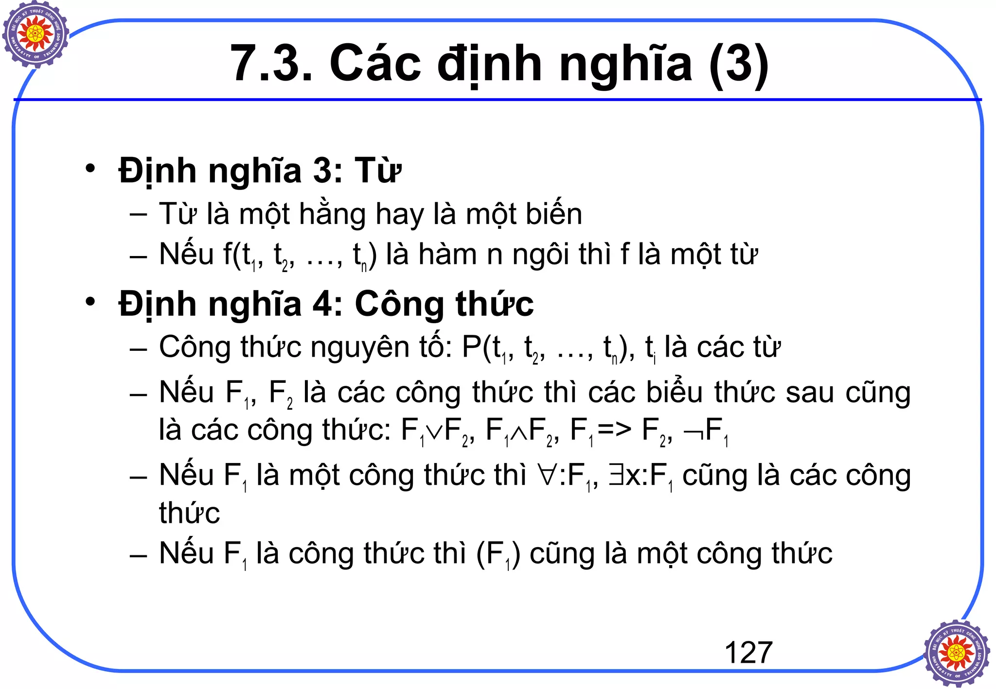 127
• Định nghĩa 3: Từ
– Từ là một hằng hay là một biến
– Nếu f(t1, t2, …, tn) là hàm n ngôi thì f là một từ
• Định nghĩa 4: Công thức
– Công thức nguyên tố: P(t1, t2, …, tn), ti là các từ
– Nếu F1, F2 là các công thức thì các biểu thức sau cũng
là các công thức: F1∨F2, F1∧F2, F1 => F2, ¬F1
– Nếu F1 là một công thức thì ∀:F1, ∃x:F1 cũng là các công
thức
– Nếu F1 là công thức thì (F1) cũng là một công thức
7.3. Các định nghĩa (3)
 