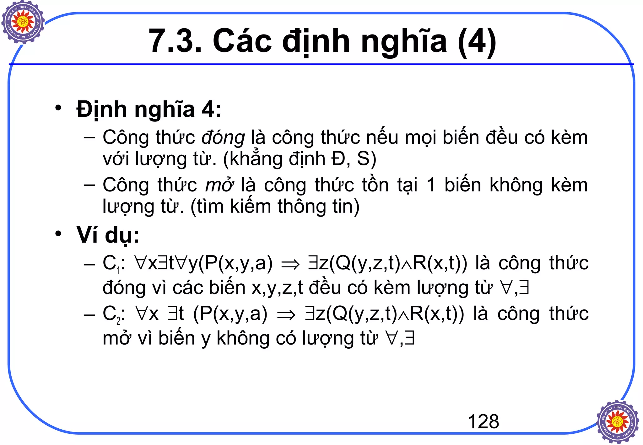 128
• Định nghĩa 4:
– Công thức đóng là công thức nếu mọi biến đều có kèm
với lượng từ. (khẳng định Đ, S)
– Công thức mở là công thức tồn tại 1 biến không kèm
lượng từ. (tìm kiếm thông tin)
• Ví dụ:
– C1: ∀x∃t∀y(P(x,y,a) ⇒ ∃z(Q(y,z,t)∧R(x,t)) là công thức
đóng vì các biến x,y,z,t đều có kèm lượng từ ∀,∃
– C2: ∀x ∃t (P(x,y,a) ⇒ ∃z(Q(y,z,t)∧R(x,t)) là công thức
mở vì biến y không có lượng từ ∀,∃
7.3. Các định nghĩa (4)
 