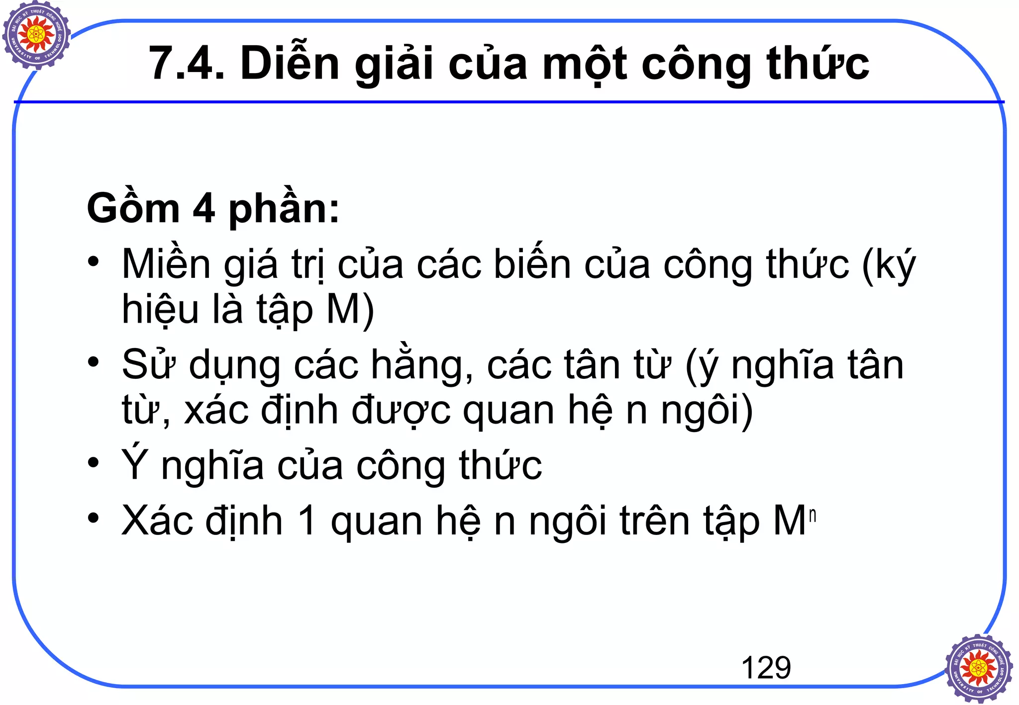 129
7.4. Diễn giải của một công thức
Gồm 4 phần:
• Miền giá trị của các biến của công thức (ký
hiệu là tập M)
• Sử dụng các hằng, các tân từ (ý nghĩa tân
từ, xác định được quan hệ n ngôi)
• Ý nghĩa của công thức
• Xác định 1 quan hệ n ngôi trên tập Mn
 