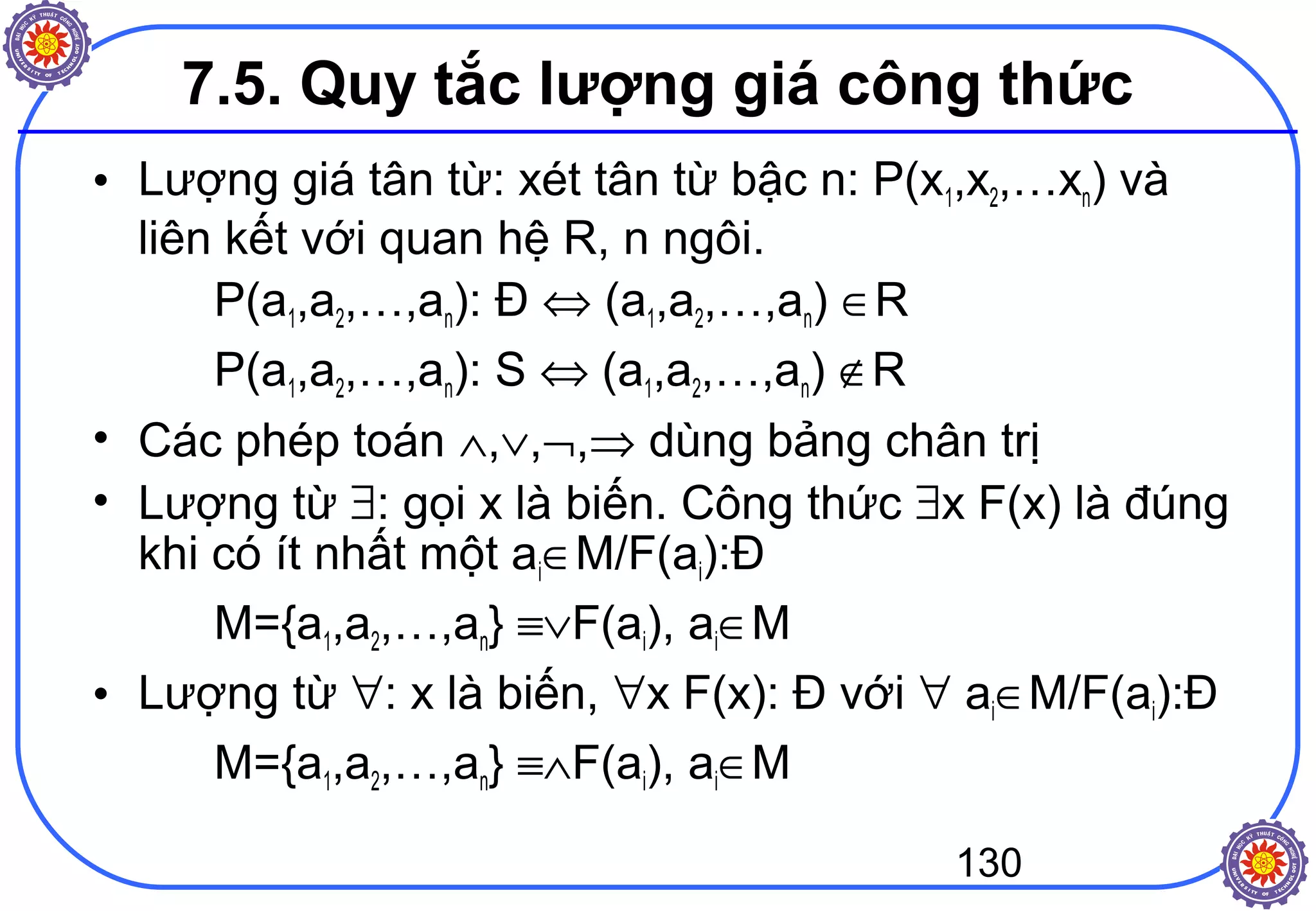 130
7.5. Quy tắc lượng giá công thức
• Lượng giá tân từ: xét tân từ bậc n: P(x1,x2,…xn) và
liên kết với quan hệ R, n ngôi.
P(a1,a2,…,an): Đ ⇔ (a1,a2,…,an) ∈R
P(a1,a2,…,an): S ⇔ (a1,a2,…,an) ∉R
• Các phép toán ∧,∨,¬,⇒ dùng bảng chân trị
• Lượng từ ∃: gọi x là biến. Công thức ∃x F(x) là đúng
khi có ít nhất một ai∈M/F(ai):Đ
M={a1,a2,…,an} ≡∨F(ai), ai∈M
• Lượng từ ∀: x là biến, ∀x F(x): Đ với ∀ ai∈M/F(ai):Đ
M={a1,a2,…,an} ≡∧F(ai), ai∈M
 