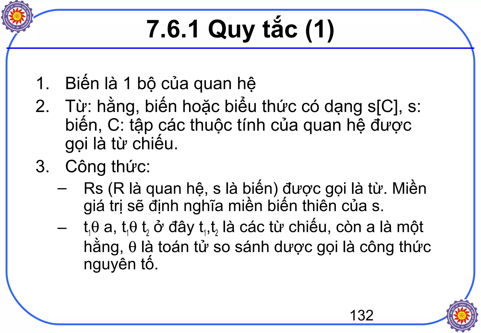 132
7.6.1 Quy tắc (1)
1. Biến là 1 bộ của quan hệ
2. Từ: hằng, biến hoặc biểu thức có dạng s[C], s:
biến, C: tập các thuộc tính của quan hệ được
gọi là từ chiếu.
3. Công thức:
– Rs (R là quan hệ, s là biến) được gọi là từ. Miền
giá trị sẽ định nghĩa miền biến thiên của s.
– t1θ a, t1θ t2 ở đây t1,t2 là các từ chiếu, còn a là một
hằng, θ là toán tử so sánh dược gọi là công thức
nguyên tố.
 