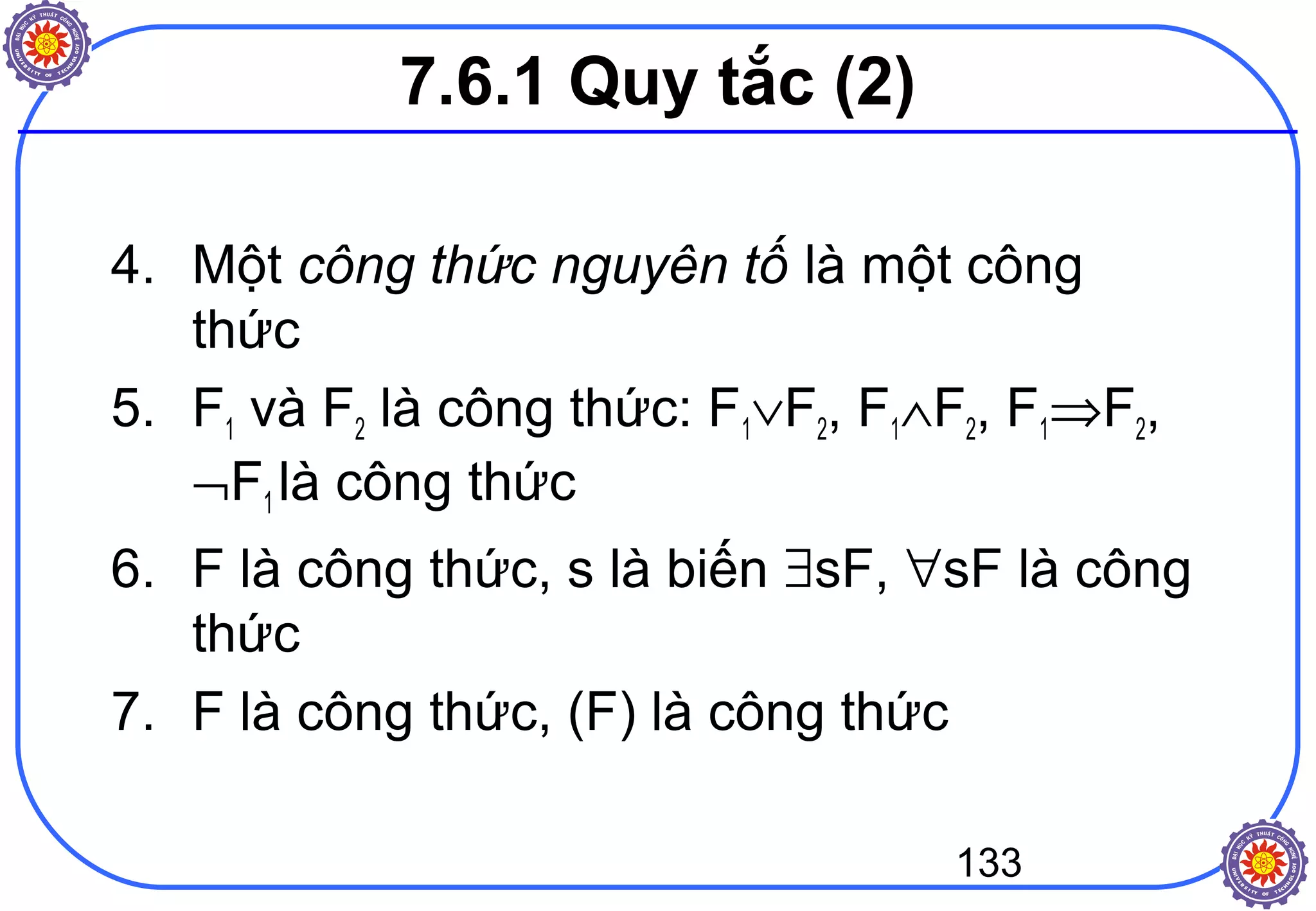 133
4. Một công thức nguyên tố là một công
thức
5. F1 và F2 là công thức: F1∨F2, F1∧F2, F1⇒F2,
¬F1 là công thức
6. F là công thức, s là biến ∃sF, ∀sF là công
thức
7. F là công thức, (F) là công thức
7.6.1 Quy tắc (2)
 