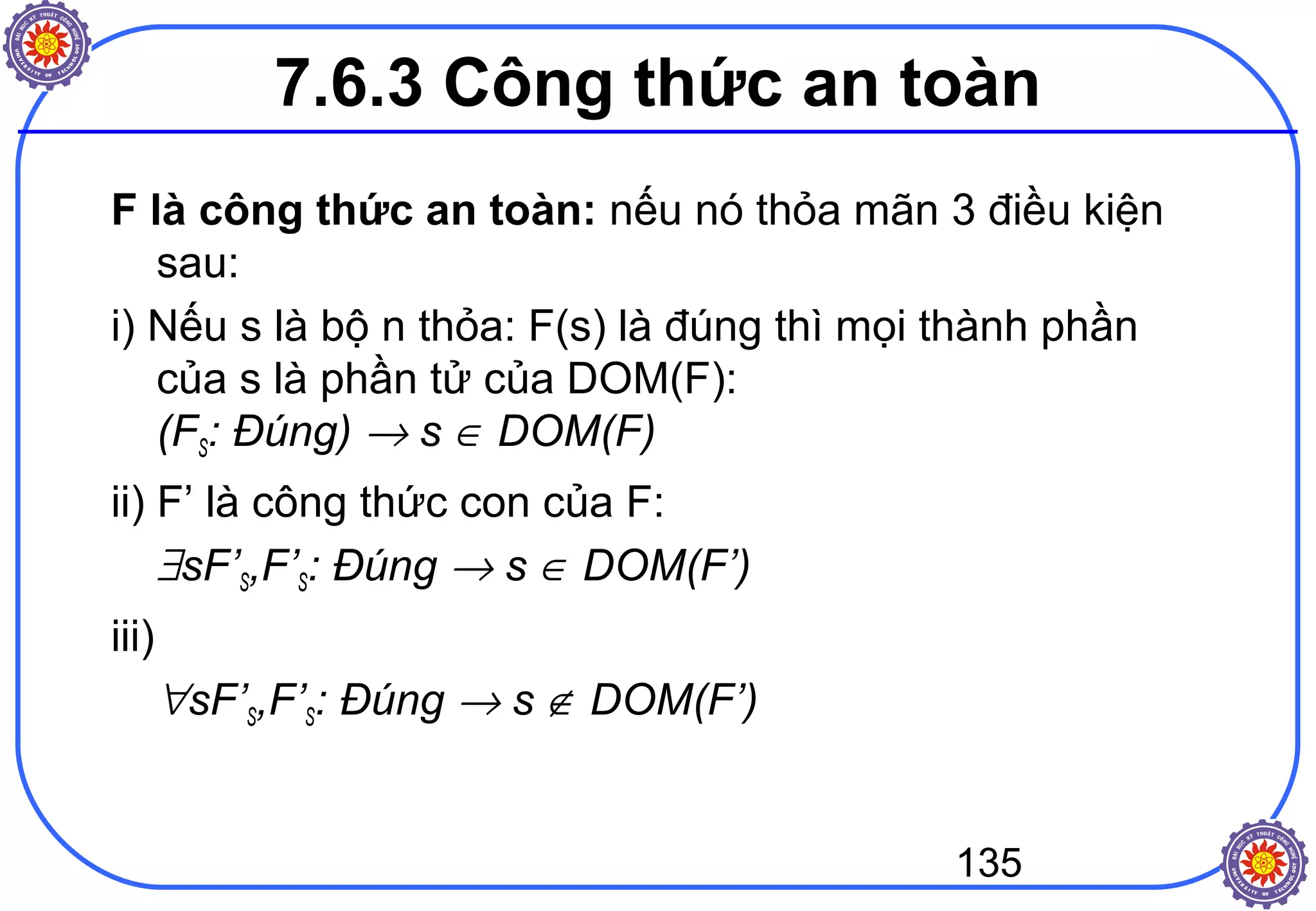 135
7.6.3 Công thức an toàn
F là công thức an toàn: nếu nó thỏa mãn 3 điều kiện
sau:
i) Nếu s là bộ n thỏa: F(s) là đúng thì mọi thành phần
của s là phần tử của DOM(F):
(FS: Đúng) → s ∈ DOM(F)
ii) F’ là công thức con của F:
∃sF’S,F’S: Đúng → s ∈ DOM(F’)
iii)
∀sF’S,F’S: Đúng → s ∉ DOM(F’)
 