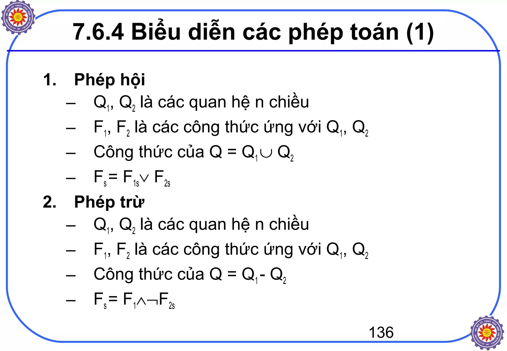 136
7.6.4 Biểu diễn các phép toán (1)
1. Phép hội
– Q1, Q2 là các quan hệ n chiều
– F1, F2 là các công thức ứng với Q1, Q2
– Công thức của Q = Q1 ∪ Q2
– Fs = F1s∨ F2s
2. Phép trừ
– Q1, Q2 là các quan hệ n chiều
– F1, F2 là các công thức ứng với Q1, Q2
– Công thức của Q = Q1 - Q2
– Fs = F1∧¬F2s
 